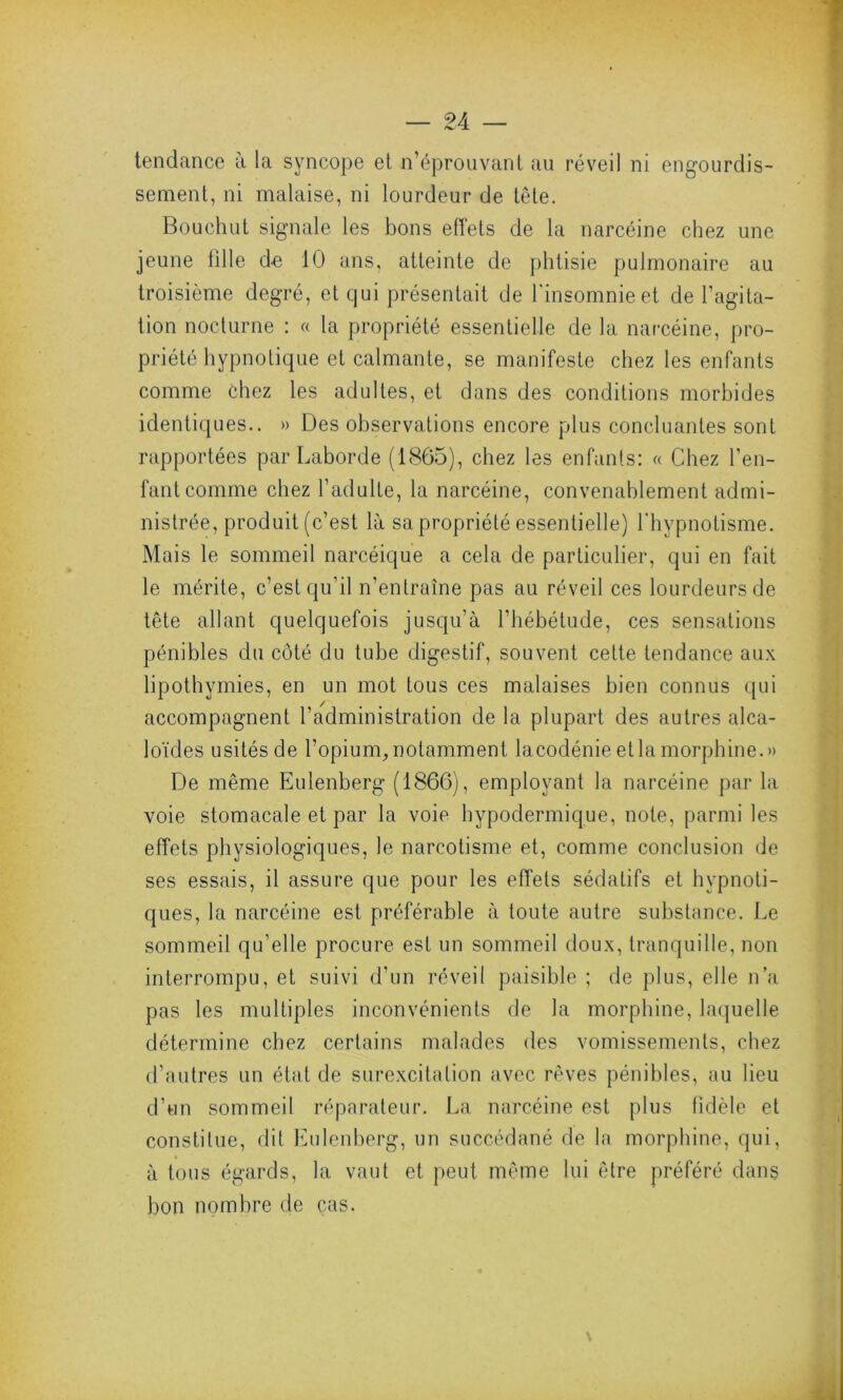 tendance à la syncope et n’éprouvant au réveil ni engourdis- sement, ni malaise, ni lourdeur de tête. Bouchut signale les bons effets de la narcéine chez une jeune fille d-e 10 ans, atteinte de phtisie pulmonaire au troisième degré, et qui présentait de l'insomnie et de l’agita- tion nocturne : « la propriété essentielle de la narcéine, pro- priété hypnotique et calmante, se manifeste chez les enfants comme chez les adultes, et dans des conditions morbides identiques.. » Des observations encore plus concluantes sont rapportées par Laborde (1865), chez les enfants: « Chez l'en- fant comme chez l’adulte, la narcéine, convenablement admi- nistrée, produit (c’est là sa propriété essentielle) l'hypnotisme. Mais le sommeil narcéique a cela de particulier, qui en fait le mérite, c’est qu’il n’entraîne pas au réveil ces lourdeurs de tête allant quelquefois jusqu’à l’hébétude, ces sensations pénibles du côté du tube digestif, souvent cette tendance aux lipothymies, en un mot tous ces malaises bien connus qui accompagnent l’administration de la plupart des autres alca- loïdes usités de l’opium, notamment lacodénie et la morphine.» De même Eulenberg (1866), employant la narcéine par la voie stomacale et par la voie hypodermique, note, parmi les effets physiologiques, le narcotisme et, comme conclusion de ses essais, il assure que pour les effets sédatifs et hypnoti- ques, la narcéine est préférable à toute autre substance. Le sommeil qu’elle procure est un sommeil doux, tranquille, non interrompu, et suivi d’un réveil paisible ; de plus, elle n’a pas les multiples inconvénients de la morphine, laquelle détermine chez certains malades des vomissements, chez d’autres un état de surexcitation avec rêves pénibles, au lieu d’un sommeil réparateur. La narcéine est plus fidèle et constitue, dit Eulenberg, un succédané de la morphine, qui, à tous égards, la vaut et peut même lui être préféré dans bon nombre de cas.