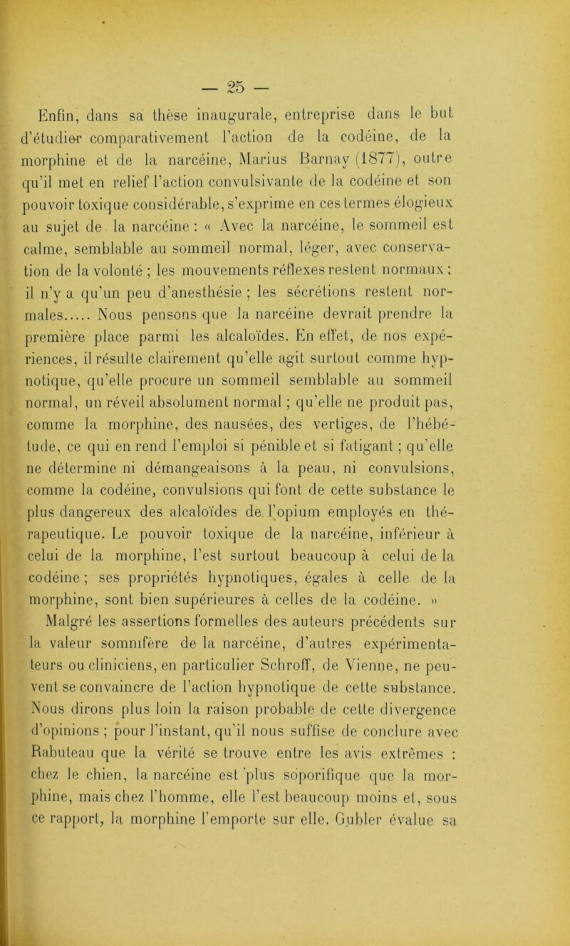 Enfin, dans sa thèse inaugurale, entreprise dans le but d’étudier comparativement faction de la codéine, de la morphine et de la narcéine, Marius Barnay (1877), outre qu’il met en relief faction convulsivante de la codéine et son pouvoir toxique considérable, s’exprime en ces termes élogieux au sujet de la narcéine : « Avec la narcéine, le sommeil est calme, semblable au sommeil normal, léger, avec conserva- tion de la volonté ; les mouvements réflexes restent normaux; il n’y a qu’un peu d’anesthésie ; les sécrétions restent nor- males..... Nous pensons que la narcéine devrait prendre la première place parmi les alcaloïdes. En effet, de nos expé- riences, il résulte clairement qu’elle agit surtout comme hyp- notique, qu’elle procure un sommeil semblable au sommeil normal, un réveil absolument normal ; qu’elle ne produit pas, comme la morphine, des nausées, des vertiges, de l’hébé- tude, ce qui en rend l’emploi si pénible et si fatigant ; qu'elle ne détermine ni démangeaisons à la peau, ni convulsions, comme la codéine, convulsions qui font de cette substance le plus dangereux des alcaloïdes de l’opium employés en thé- rapeutique. Le pouvoir toxique de la narcéine, inférieur à celui de la morphine, l’est surtout beaucoup à celui de la codéine; ses propriétés hypnotiques, égales à celle de la morphine, sont bien supérieures à celles de la codéine. » Malgré les assertions formelles des auteurs précédents sur la valeur somnifère de la narcéine, d’autres expérimenta- teurs ou cliniciens, en particulier Schroff, de Vienne, ne peu- vent se convaincre de faction hypnotique de cette substance. Nous dirons plus loin la raison probable de celte divergence d'opinions ; pour l'instant, qu'il nous suffise de conclure avec Rabuteau que la vérité se trouve entre les avis extrêmes : chez le chien, la narcéine est plus soporifique que la mor- phine, mais chez l'homme, elle l'est beaucoup moins et, sous ce rapport, la morphine l’emporte sur elle. G.ubler évalue sa