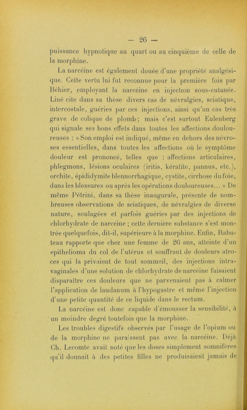 puissance hypnotique au quart ou au cinquième de celle de la morphine. La narcéine est également douée d'une propriété analgési- que. Cette vertu lui fut reconnue pour la première fois par Béhier, employant la narcéine en injection sous-cutanée. Liné cite dans sa thèse divers cas de névralgies, sciatique, intercostale, guéries par ces injections, ainsi qu’un cas très grave de colique de plomb ; mais c’est surtout Eulenberg qui signale ses bons effets dans toutes les affections doulou- reuses : «Son emploi est indiqué, même en dehors des névro- ses essentielles, dans toutes les affections où le symptôme douleur est prononcé, telles que : affections articulaires, phlegmons, lésions oculaires (iritis, kératite, pannus, etc.), orchite, épididymite blennorrhagique, cystite, cirrhose du foie, dans les blessures ou après les opérations douloureuses... » De même Pétri ni, dans sa thèse inaugurale, présente de nom- breuses observations de sciatiques, de névralgies de diverse nature, soulagées et parfois guéries par des injections de chlorhvdrate de narcéine ; celte dernière substance s’est mon- «J trée quelquefois, dit-il, supérieure à la morphine. Enfin, Rabu- teau rapporte que chez une femme de 26 ans, atteinte d’un epithelioma du col de l’utérus et souffrant de douleurs atro- ces qui la privaient de tout sommeil, des injections inlra- vaerinales d’une solution de chlorhydrate de narcéine faisaient disparaître ces douleurs que ne parvenaient pas à calmer l’application de laudanum à fhypogastre et même l’injection d’une petite quantité de ce liquide dans le rectum. La narcéine est donc capable d'émousser la sensibilité, à un moindre degré toutefois que la morphine. Les troubles digestifs observés par l’usage de l’opium ou de la morphine ne paraissent pas avec la narcéine. Déjà Ch. Lecomte avait noté que les doses simplement somnifères qu’il donnait à des petites filles ne produisaient jamais de