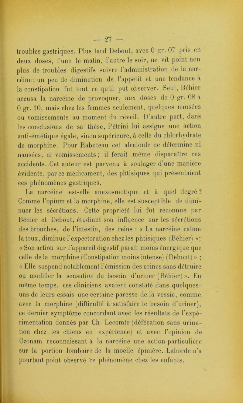 troubles gastriques. Plus tard Debout, avec 0 gr. 0< pris en deux doses, l'une le matin, l’autre le soir, ne vit point non plus de troubles digestifs suivre l’administration de la nar- céine ; un peu de diminution de l’appétit et une tendance a la constipation fut tout ce qu’il put observer. Seul, Béhier accusa la narcéine de provoquer, aux doses de 0 gr. 08 à 0 gr. 10, mais chez les femmes seulement, quelques nausées ou vomissements au moment du réveil. D’autre part, dans les conclusions de sa thèse, Pétrini lui assigne une action anti-émétique égale, sinon supérieure, à celle du chlorhydrate de morphine. Pour Rahuteau cet alcaloïde ne détermine ni nausées, ni vomissements ; il ferait même disparaître ces accidents. Cet auteur est parvenu à soulager d'une manière évidente, parce médicament, des phtisiques qui présentaient ces phénomènes gastriques. La narcéine est-elle anexosmolique et à quel degré? Comme l’opium et la morphine, elle est susceptible de dimi- nuer les sécrétions. Cette propriété lui fut reconnue par Béhier et Debout, étudiant son influence sur les sécrétions des bronches, de l’intestin, des reins : « La narcéine calme la toux, diminue l’expectoration chez les phtisiques (Béhier) »; « Son action sur l’appareil digestif paraît moins énergique que celle delà morphine (Constipation moins intense) (Debout) » ; c< Elle suspend notablement l’émission des urines sans détruire ou modifier la sensation du besoin d’uriner (Béhier)». En même temps, ces cliniciens avaient constaté dans quelques- uns de leurs essais une certaine paresse de la vessie, comme avec la morphine (difficulté à satisfaire le besoin d’uriner), ce dernier symptôme concordant avec les résultats de l’expé- rimentation donnés par Ch. Lecomte (défécation sans urina- tion chez les chiens en expérience) et avec l’opinion de Ozonam reconnaissant à la narcéine une action particulière sur la portion lombaire de la moelle épinière. Laborde n’a pourtant point observé ce phénomène chez les enfants.