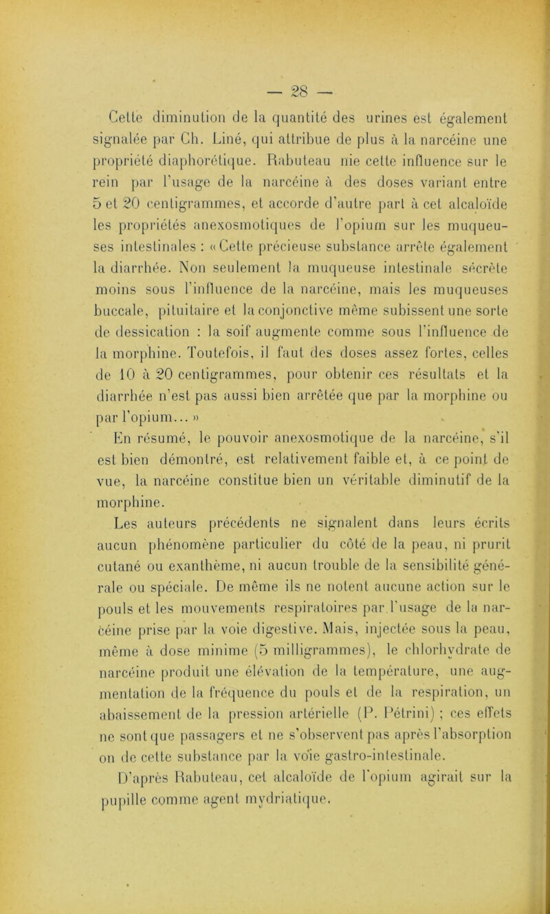 Celle diminution de la quantité des urines est également signalée par Ch. Liné, qui attribue de plus à la narcéine une propriété diaphorétique. Rabuteau nie cette influence sur le rein par l’usage de la narcéine à des doses variant entre 5 et 20 centigrammes, et accorde d’autre part à cet alcaloïde les propriétés anexosmotiques de l'opium sur les muqueu- ses intestinales : «Cette précieuse substance arrête également la diarrhée. Non seulement la muqueuse intestinale sécrète moins sous l’influence de la narcéine, mais les muqueuses buccale, pituitaire et la conjonctive même subissent une sorte de dessication : la soif augmente comme sous l'influence de la morphine. Toutefois, il faut des doses assez fortes, celles de 10 à 20 centigrammes, pour obtenir ces résultats et la diarrhée n’est pas aussi bien arrêtée que par la morphine ou par l’opium... » En résumé, le pouvoir anexosmotique de la narcéine, s'il est bien démontré, est relativement faible et, à ce point de vue, la narcéine constitue bien un véritable diminutif de la morphine. Les auteurs précédents ne signalent dans leurs écrits aucun phénomène particulier du côté de la peau, ni prurit cutané ou exanthème, ni aucun trouble de la sensibilité géné- rale ou spéciale. De même ils ne notent aucune action sur le pouls et les mouvements respiratoires par l'usage de la nar- céine prise par la voie digestive. Mais, injectée sous la peau, même à dose minime (5 milligrammes), le chlorhydrate de narcéine produit une élévation de la température, une aug- mentation de la fréquence du pouls et de la respiration, un abaissement de la pression artérielle (P. Pétrini) ; ces effets ne sont que passagers et ne s’observent pas après l’absorption on de cette substance par la voie gastro-intestinale. D’après Rabuteau, cet alcaloïde de l'opium agirait sur la pupille comme agent mydriatique.