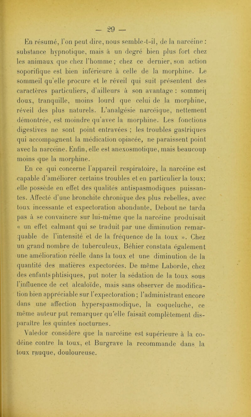 En résumé, l'on peut dire, nous semble-t-il, de la narcéine : substance hypnotique, mais à un degré bien plus fort chez les animaux que chez l’homme ; chez ce dernier, son action soporifique est bien inférieure à celle de la morphine. Le sommeil qu’elle procure et le réveil qui suit présentent des caractères particuliers, d’ailleurs à son avantage : sommeq doux, tranquille, moins lourd que celui de la morphine, réveil des plus naturels. L'analgésie narcéique, nettement démontrée, est moindre qu’avec la morphine. Les fonctions digestives ne sont point entravées ; les troubles gastriques qui accompagnent la médication opiacée, ne paraissent point avec la narcéine. Enfin, elle est anexosmotique, mais beaucoup moins que la morphine. En ce qui concerne l'appareil respiratoire, la narcéine est capable d’améliorer certains troubles et en particulier la toux; elle possède en effet des qualités antispasmodiques puissan- tes. Affecté d’une bronchite chronique des plus rebelles, avec toux incessante et expectoration abondante, Debout ne tarda pas à se convaincre sur lui-même que la narcéine produisait « un elfet calmant qui se traduit par une diminution remar- quable de l’intensité et de la fréquence de la toux ». Chez un grand nombre de tuberculeux, Béhier constata également une amélioration réelle dans la toux et une diminution de la quantité des matières expectorées. De même Laborde, chez des enfants phtisiques, put noter la sédation de la toux sous l’influence de cet alcaloïde, mais sans observer de modifica- tion bien appréciable sur l’expectoration ; l’administrant encore dans une affection hyperspasmodique, la coqueluche, ce même auteur put remarquer quelle faisait complètement dis- paraître les quintes nocturnes. Valedor considère que la narcéine est supérieure à la co- déine contre la toux, et Burgrave la recommande dans la toux rauque, douloureuse.