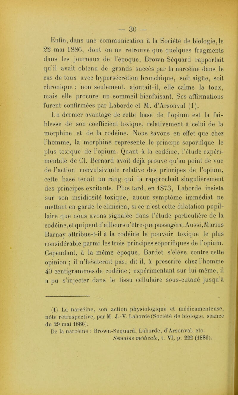 Enfin, dans une communication à la Société de biologie, le 22 mai 1886, dont on ne retrouve que quelques fragments dans les journaux de l’époque, Brown-Séquard rapportait qu’il avait obtenu de grands succès par la narcéine dans le cas de toux avec hypersécrétion bronchique, soit aigüe, soit chronique ; non seulement, ajoutait-il, elle calme la toux, mais elle procure un-sommeil bienfaisant. Ses affirmations furent confirmées par Laborde et M. d’Arsonval (1). Un dernier avantage de cette base de l’opium est la fai- blesse de son coefficient toxique, relativement à celui de la morphine et de la codéine. Nous savons en effet que chez l'homme, la morphine représente le principe soporifique le plus toxique de l’opium. Quant à la codéine, l’étude expéri- mentale de Cl. Bernard avait déjà prouvé qu’au point de vue de l’action convulsivante relative des principes de l’opium, celte base tenait un rang qui la rapprochait singulièrement des principes excitants. Plus tard, en 1873, Laborde insista sur son insidiosité toxique, aucun symptôme immédiat ne mettant en garde le clinicien, si ce n’est cette dilatation pupil- laire que nous avons signalée dans l'étude particulière de la codéine,etqui peut d’ailleurs n’être que passagère. Aussi, Mari us Barnay attribue-t-il à la codéine le pouvoir toxique le plus considérable parmi les trois principes soporifiques de l'opium. Cependant, à la même époque, Bardet s’élève contre cette opinion ; il n’hésiterait pas, dit-il, à prescrire chez l'homme 40 centigrammes de codéine; expérimentant sur lui-même, il a pu s’injecter dans le tissu cellulaire sous-cutané jusqu’à (1) La narcéine, son action physiologique et médicamenteuse, note rétrospective, parM. J.-Y. Laborde (Société de biologie, séance du 29 mai 1880). De la narcéine : Brown-Séquard, Laborde, d’Arsonval, etc. Semaine médicale, t. VI, p. 222 (1880).