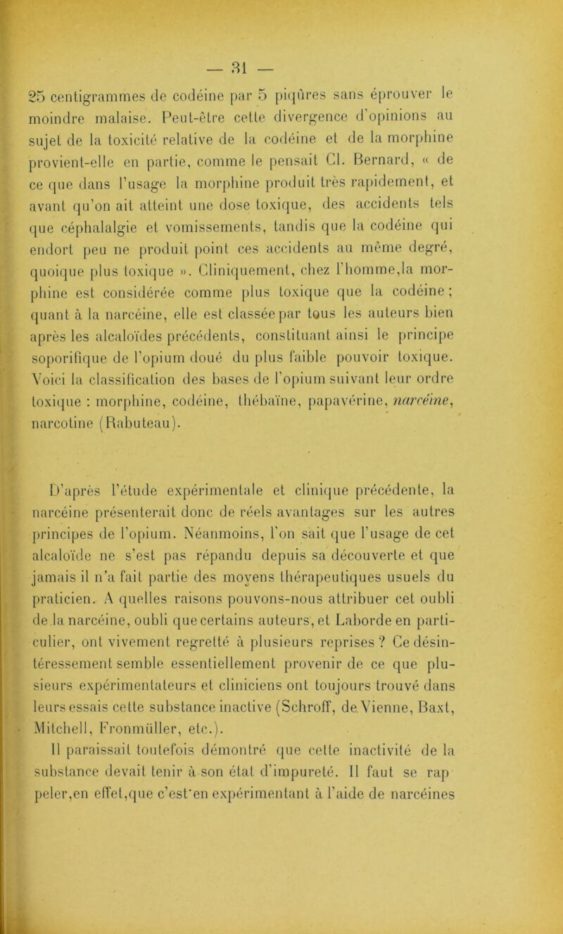 — 81 — 25 centigrammes de codéine par 5 piqûres sans éprouver le moindre malaise. Peut-être cette divergence d opinions au sujet de la toxicité relative de la codéine et de la morphine provient-elle en partie, comme le pensait Cl. Bernard, « de ce que dans l’usage la morphine produit très rapidement, et avant qu’on ait atteint une dose toxique, des accidents tels que céphalalgie et vomissements, tandis que la codéine qui endort peu ne produit point ces accidents au même degré, quoique plus toxique ». Cliniquement, chez 1 homme,la mor- phine est considérée comme plus toxique que la codéine ; quant à la narcéine, elle est classée par tous les auteurs bien après les alcaloïdes précédents, constituant ainsi le principe soporifique de l’opium doué du plus faible pouvoir toxique. Voici la classification des bases de l’opium suivant leur ordre toxique : morphine, codéine, thébaïne, papavérine, narcéine, narcotine (Rabuteau). D’après l’étude expérimentale et clinique précédente, la narcéine présenterait donc de réels avantages sur les autres principes de l’opium. Néanmoins, l’on sait que l’usage de cet alcaloïde ne s’est pas répandu depuis sa découverte et que jamais il n’a fait partie des moyens thérapeutiques usuels du praticien. A quelles raisons pouvons-nous attribuer cet oubli de la narcéine, oubli quecertains auteurs, et Labordeen parti- culier, ont vivement regretté à plusieurs reprises? Ce désin- téressement semble essentiellement provenir de ce que plu- sieurs expérimentateurs et cliniciens ont toujours trouvé dans leurs essais cette substance inactive (Schroff, de vienne, Baxt, Mitchell, Fronmüller, etc.). 11 paraissait toutefois démontré que cette inactivité de la substance devait tenir à son état d’impureté. Il faut se rap peler,en effet,que c’est'en expérimentant à l'aide de narcéines