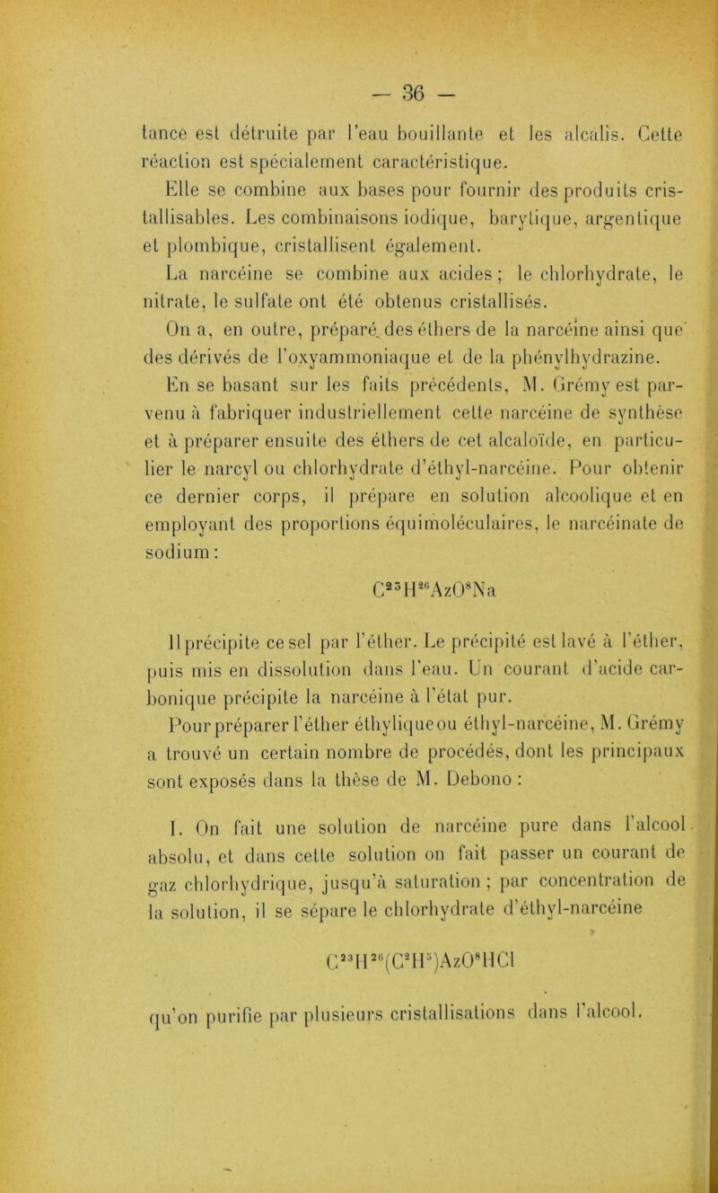 tance est détruite par l’eau bouillante et les alcalis. Cette réaction est spécialement caractéristique. Elle se combine aux bases pour fournir des produits cris- tallisables. Les combinaisons iodique, barytique, argentique et plotnbique, cristallisent également. La narcéine se combine aux acides; le chlorhydrate, le nitrate, le sulfate ont été obtenus cristallisés. On a, en outre, préparé..des éthers de la narcéine ainsi que' des dérivés de l’oxyammoniaque et de la phénylhydrazine. En se basant sur les faits précédents, M. Grémv est par- venu à fabriquer industriellement cette narcéine de synthèse et à préparer ensuite des éthers de cet alcaloïde, en particu- lier le narcyl ou chlorhydrate d’éthyl-narcéine. Pour obtenir ce dernier corps, il prépare en solution alcoolique et en employant des proportions équimoléculaires, le narcéinate de sodium : C23H20AzO8Na 11 précipite ce sel par l'éther. Le précipité est lavé à l’éther, puis mis en dissolution dans l'eau. Un courant d’acide car- bonique précipite la narcéine à l’état pur. Pour préparer l’éther éthyliqueou éthyl-narcéine, M. Grémy a trouvé un certain nombre de procédés, dont les principaux sont exposés dans la thèse de M. Debono : 1. On fait une solution de narcéine pure dans 1 alcool absolu, et dans cette solution on fait passer un courant de gaz chlorhydrique, jusqu'à saturation ; par concentration de la solution, il se sépare le chlorhydrate d’éthyl-narcéine CS3H20(CsH3)AzO8HCl qu’on purifie par plusieurs cristallisations dans l’alcool.