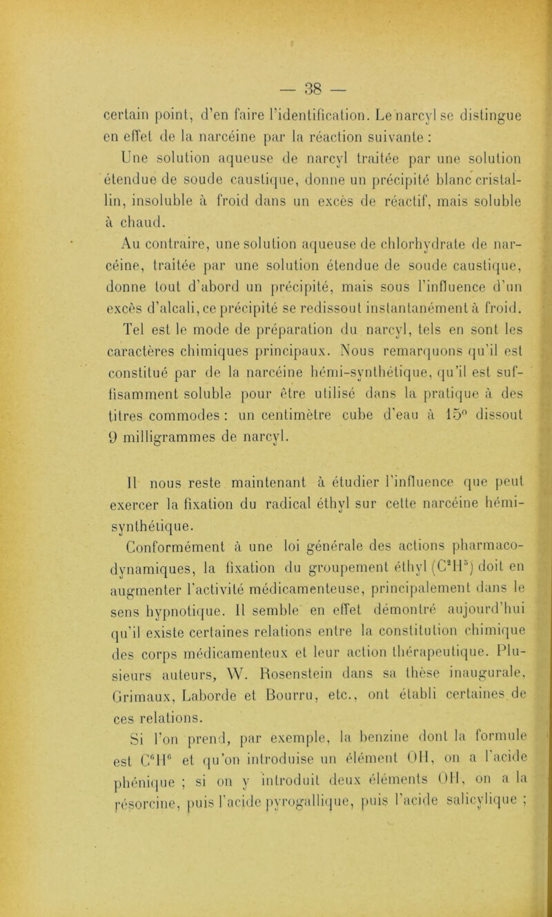 certain point, d’en faire l'identification. Lenarcylse distingue en effet de la narcéine par la réaction suivante : Une solution aqueuse de narcyl traitée par une solution étendue de soude caustique, donne un précipité blanc cristal- lin, insoluble à froid dans un excès de réactif, mais soluble à chaud. Au contraire, une solution aqueuse de chlorhydrate de nar- céine, traitée par une solution étendue de soude caustique, donne tout d'abord un précipité, mais sous l'influence d'un excès d’alcali, ce précipité se redissout instantanément à froid. Tel est le mode de préparation du narcyl, tels en sont les caractères chimiques principaux. Nous remarquons qu'il est constitué par de la narcéine hémi-svnthétique, qu’il est suf- fisamment soluble pour être utilisé dans la pratique à des titres commodes : un centimètre cube d’eau à 15° dissout 9 milligrammes de narcyl. Il nous reste maintenant à étudier l'influence que peut exercer la fixation du radical éthvl sur cette narcéine hémi- synthétique. Conformément à une loi générale des actions pharmaco- dynamiques, la fixation du groupement éthyl (C*H5j doit en augmenter l'activité médicamenteuse, principalement dans le sens hypnotique. 11 semble' en effet démontré aujourd’hui qu’il existe certaines relations entre la constitution chimique des corps médicamenteux et leur action thérapeutique. Plu- sieurs auteurs, W. Rosenstein dans sa thèse inaugurale, Grimaux, Laborde et Bourru, etc., ont établi certaines de ces relations. Si l’on prend, par exemple, la benzine dont la formule est CrTP et qu’on introduise un élément OH, on a 1 acide phénique ; si on y introduit deux éléments OH, on a la pésorcine, puis l’acide pyrogallique, puis l’acide salicylique ;