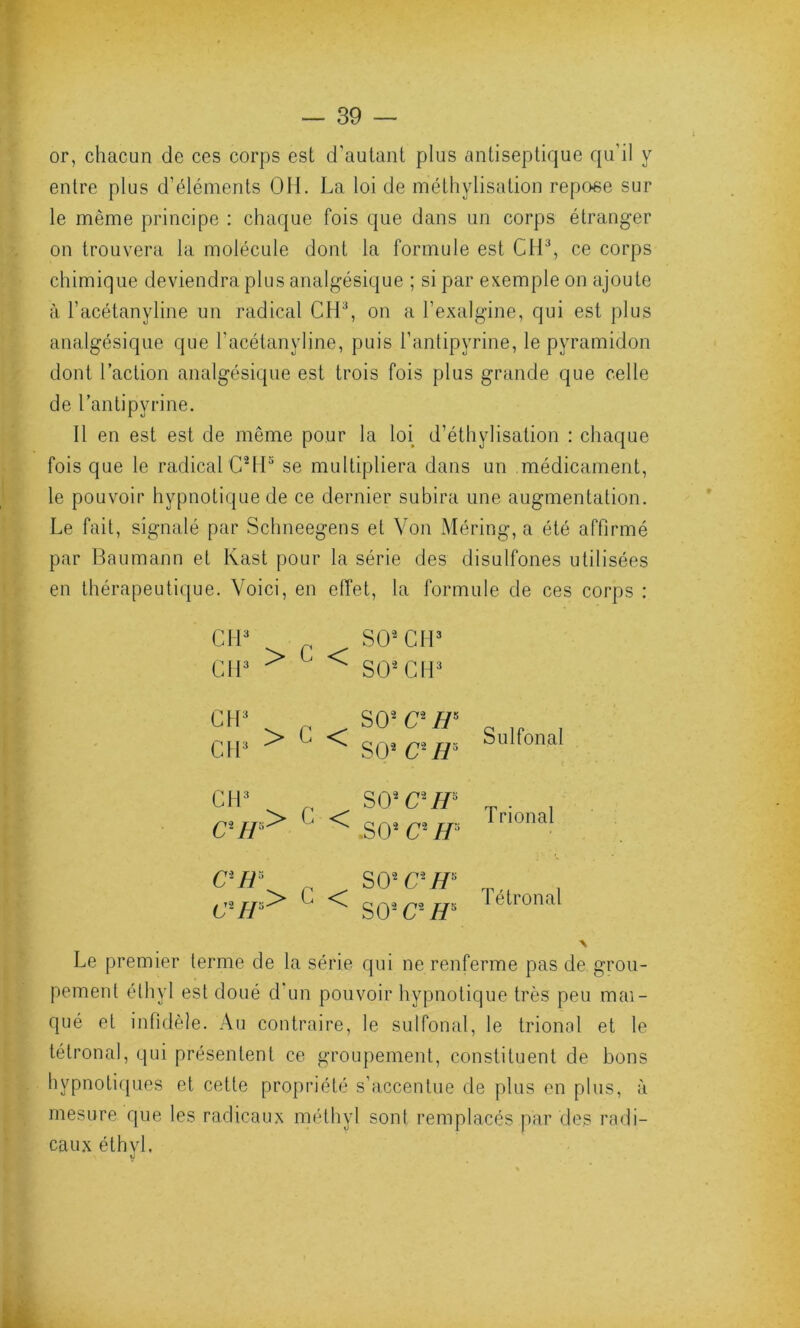 or, chacun de ces corps est d’autant plus antiseptique qu’il y entre plus d’éléments OH. La loi de méthylisation repose sur le même principe : chaque fois que dans un corps étranger on trouvera la molécule dont la formule est Cil3, ce corps chimique deviendra plus analgésique ; si par exemple on ajoute à l’acétanyline un radical CH3, on a l’exalgine, qui est plus analgésique que l’acétanyline, puis l’antipyrine, le pyramidon dont l’action analgésique est trois fois plus grande que celle de l’antipyrine. Il en est est de même pour la loi d’éthylisation : chaque fois que le radical C2H5 se multipliera dans un médicament, le pouvoir hypnotique de ce dernier subira une augmentation. Le fait, signalé par Schneegens et Von Méring, a été affirmé par Baumann et Kast pour la série des disulfones utilisées en thérapeutique. Voici, en effet, la formule de ces corps : CM3 SO2 CH3 CH3 > ' < SO2 CH3 CH3 CH3 > C < CH CH* > G < CR* n C\IP> ‘ < SCY1 C1 H* S O2 C-H* SO2 C2IP SO2 c- H' S O2 CPH* S02C2 H* Sulfonal Trional Tétronal Le premier terme de la série qui ne renferme pas de grou- pement étliyl est doué d un pouvoir hypnotique très peu mai- qué et infidèle. Au contraire, le sulfonal, le trional et le tétronal, qui présentent ce groupement, constituent de bons hypnotiques et cette propriété s’accentue de plus en plus, à mesure que les radicaux méthyl sont remplacés par des radi- caux éthyl.