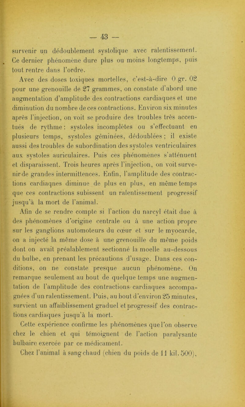 survenir un dédoublement systolique avec ralentissement. Ce dernier phénomène dure plus ou moins longtemps, puis tout rentre dans l’ordre. Avec des doses toxiques mortelles, c’est-à-dire 0 gr. 02 pour une grenouille de 27 grammes, on constate d’abord une augmentation d’amplitude des contractions cardiaques et une diminution du nombre de ces contractions. Environ six minutes après l’injection, on voit se produire des troubles très accen- tués de rythme : systoles incomplètes ou s’effectuant en plusieurs temps, systoles géminées, dédoublées ; il existe aussi des troubles de subordination dessvstoles ventriculaires aux systoles auriculaires. Puis ces phénomènes s’atténuent et disparaissent. Trois heures après l’injection, on voitsurve- nirde grandes intermittences. Enfin, l’amplitude des contrac- tions cardiaques diminue de plus en plus, en même temps que ces contractions subissent un ralentissement progressif jusqu’à la mort de l’animal. Afin de se rendre compte si l’action du narcyl était due à des phénomènes d’origine centrale ou à une action propre sur les ganglions automoteurs du cœur et sur le myocarde, on a injecté la même dose à une grenouille du même poids dont on avait préalablement sectionné la moelle au-dessous du bulbe, en prenant les précautions d’usage. Dans ces con- ditions, on ne constate presque aucun phénomène. On remarque seulement au bout de quelque temps une augmen- tation de l’amplitude des contractions cardiaques accompa- gnées d’un ralentissement. Puis, au bout d’environ 25 minutes, survient un affaiblissement graduel et progressif des contrac- tions cardiaques jusqu’à la mort. Cette expérience confirme les phénomènes que l’on observe chez le chien et qui témoignent de l’action paralysante bulbaire exercée par ce médicament. Chez l’animal à sang chaud (chien du poids de il kil.500),