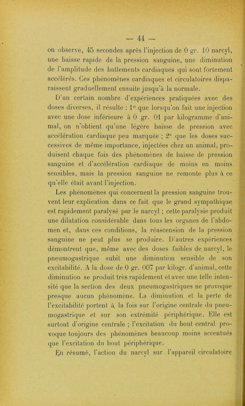 on observe, 45 secondes après l'injection de 0 gr. 10 narcyl, une baisse rapide de la pression sanguine, une diminution de l’amplitude des battements cardiaques qui sont fortement accélérés. Ces phénomènes cardiaques et circulatoires dispa- raissent graduellement ensuite jusqu’à la normale. D'un certain nombre d’expériences pratiquées avec des doses diverses, il résulte : 1° que lorsqu’on fait une injection avec une dose inférieure à 0 gr. 01 par kilogramme d'ani- mal, on n’obtient qu’une légère baisse de pression avec accélération cardiaque peu marquée ; 2° que les doses suc- cessives de même importance, injectées chez un animal, pro- duisent chaque fois des phénomènes de baisse de pression sanguine et d’accélération cardiaque de moins en moins sensibles, mais la pression sanguine ne remonte plus à ce qu’elle était avant l’injection. Les phénomènes qui concernent la pression sanguine trou- vent leur explication dans ce fait que le grand sympathique est rapidement paralysé par le narcyl ; cette paralysie produit une dilatation considérable dans tous les organes de l'abdo- men et, dans ces conditions, la réascension de la pression sanguine ne peut plus se produire. D’autres expériences démontrent que, même avec des doses faibles de.narcyl, le pneumogastrique subit une diminution sensible de son excitabilité. A la dose de 0 gr. 007 par kilogr. d’animal, cette diminution se produit très rapidement et avec une telle inten- sité que la section des deux pneumogastriques ne provoque presque aucun phénomène. La diminution et la perte de l’excitabilité portent à la fois sur l'origine centrale du pneu- mogastrique et sur son extrémité périphérique. Elle est surtout d’origine centrale ; l’excitation du bout central pro- voque toujours des phénomènes beaucoup moins accentués que l’excitation du bout périphérique. En résumé, l’action du narcyl sur l’appareil circulatoire
