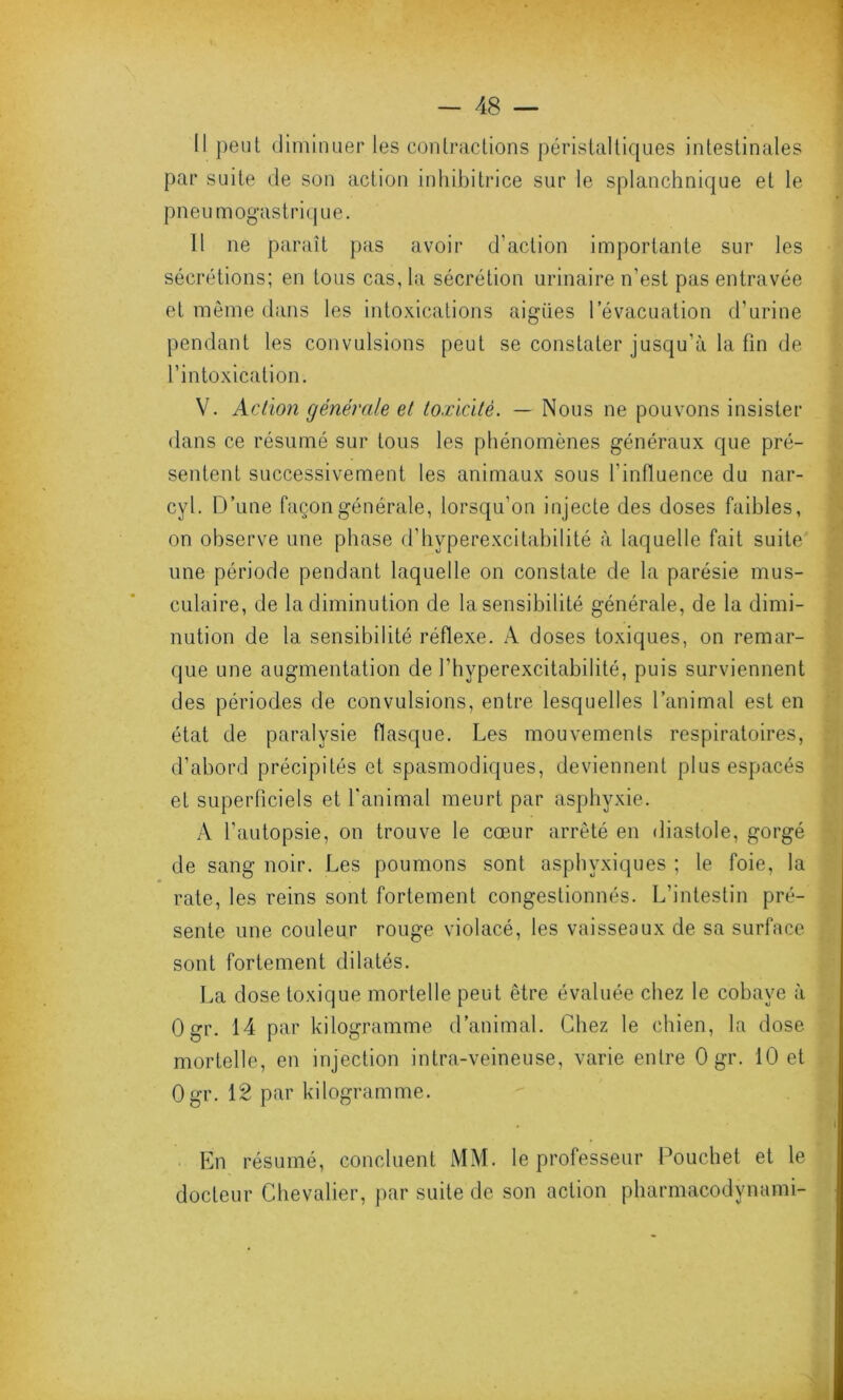 Il peut diminuer les contractions péristaltiques intestinales par suite de son action inhibitrice sur le splanchnique et le pneumogastrique. 11 ne paraît pas avoir d’action importante sur les sécrétions; en tous cas, la sécrétion urinaire n’est pas entravée et même dans les intoxications aigues l’évacuation d’urine pendant les convulsions peut se constater jusqu'à la fin de l’intoxication. V. Action générale et toxicité. — Nous ne pouvons insister dans ce résumé sur tous les phénomènes généraux que pré- sentent successivement les animaux sous l’influence du nar- cyl. D’une façon générale, lorsqu’on injecte des doses faibles, on observe une phase d’hyperexcitabilité à laquelle fait suite une période pendant laquelle on constate de la parésie mus- culaire, de la diminution de la sensibilité générale, de la dimi- nution de la sensibilité réflexe. ;Y doses toxiques, on remar- que une augmentation de l’hyperexcitabilité, puis surviennent des périodes de convulsions, entre lesquelles l’animal est en état de paralysie flasque. Les mouvements respiratoires, d’abord précipités et spasmodiques, deviennent plus espacés et superficiels et l'animal meurt par asphyxie. A l’autopsie, on trouve le cœur arrêté en diastole, gorgé de sang noir. Les poumons sont asphyxiques ; le foie, la rate, les reins sont fortement congestionnés. L’intestin pré- sente une couleur rouge violacé, les vaisseaux de sa surface sont fortement dilatés. La dose toxique mortelle peut être évaluée chez le cobaye à 0gr. 14 par kilogramme d’animal. Chez le chien, la dose mortelle, en injection intra-veineuse, varie entre 0 gr. 10 et Ogr. 12 par kilogramme. En résumé, concluent MM. le professeur Pouchet et le docteur Chevalier, par suite de son action pharmacodynami-