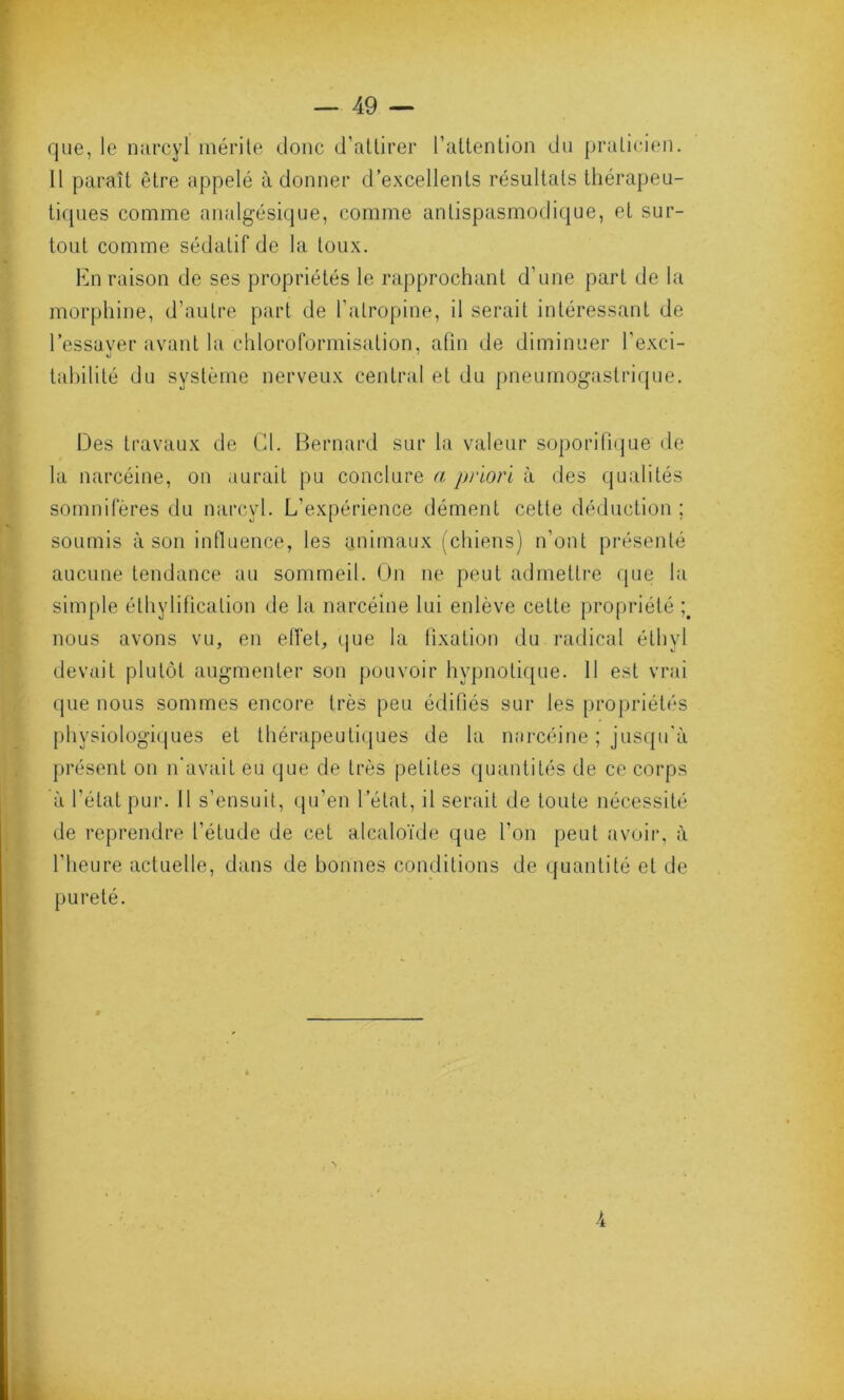 que, le narcyl mérite donc d’attirer l’attention du praticien. Il paraît être appelé adonner d’excellents résultats thérapeu- tiques comme analgésique, comme antispasmodique, et sur- tout comme sédatif de la toux. En raison de ses propriétés le rapprochant d’une part de la morphine, d’autre part de l’atropine, il serait intéressant de l’essaver avant la chloroformisation, afin de diminuer l’exci- «J tabilité du système nerveux central et du pneumogastrique. Des travaux de Cl. Bernard sur la valeur soporifique de la narcéine, on aurait pu conclure a priori à des qualités somnifères du narcyl. L’expérience dément cette déduction ; soumis à son influence, les animaux (chiens) n’ont présenté aucune tendance au sommeil. On ne peut admettre que la simple éthylification de la narcéine lui enlève cette propriété nous avons vu, en effet, que la fixation du radical éthyl devait plutôt augmenter son pouvoir hypnotique. 11 est vrai que nous sommes encore très peu édifiés sur les propriétés physiologiques et thérapeutiques de la narcéine ; jusqu'à présent on n’avait eu que de très petites quantités de ce corps à l’état pur. Il s’ensuit, qu’en 1 état, il serait de toute nécessité de reprendre l’étude de cet alcaloïde que l'on peut avoir, à l’heure actuelle, dans de bonnes conditions de quantité et de pureté. -4