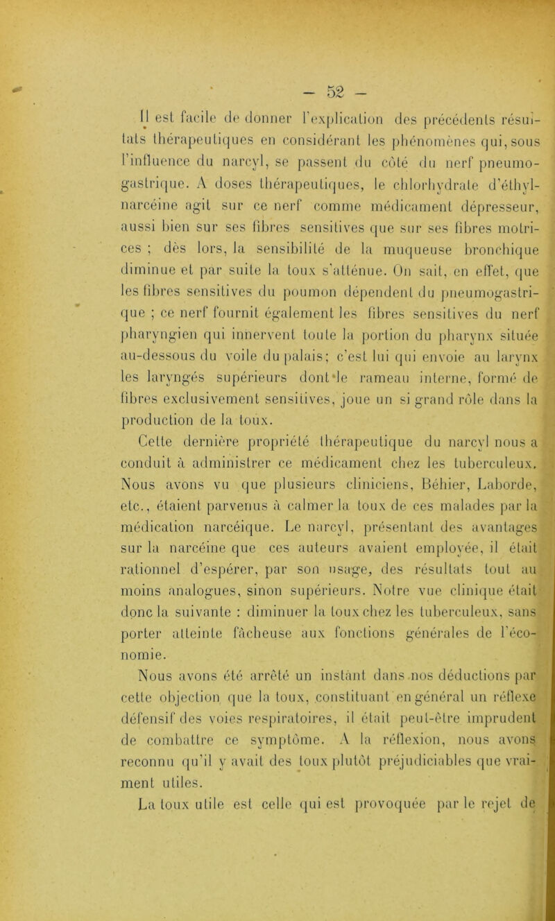 IJ est facile de donner l’explication des précédents résul- tats thérapeutiques en considérant les phénomènes qui, sous l’influence du narcyl, se passent du côté du nerf pneumo- gastrique. A doses thérapeutiques, le chlorhydrate d’éthyl- narcéine agit sur ce nerf comme médicament dépresseur, aussi bien sur ses fibres sensitives que sur ses fibres motri- ces ; dès lors, la sensibilité de la muqueuse bronchique diminue et par suite la toux s'atténue. On sait, en effet, que les fibres sensitives du poumon dépendent du pneumogastri- que ; ce nerf fournit également les fibres sensitives du nerf pharyngien qui innervent toute la portion du pharynx située au-dessous du voile du palais; c’est lui qui envoie au larynx les laryngés supérieurs dont de rameau interne, formé de libres exclusivement sensitives, joue un si grand rôle dans la production de la toux. Cette dernière propriété thérapeutique du narcyl nous a conduit à administrer ce médicament chez les tuberculeux. Nous avons vu que plusieurs cliniciens, Béhier, Laborde, etc., étaient parvenus à calmer la toux de ces malades par la médication narcéique. Le narcyl, présentant des avantages sur la narcéine que ces auteurs avaient employée, il était rationnel d’espérer, par son usage, des résultats tout au moins analogues, sinon supérieurs. Notre vue clinique était donc la suivante : diminuer la toux chez les tuberculeux, sans porter atteinte fâcheuse aux fonctions générales de l'éco- nomie. Nous avons été arrêté un instant dans nos déductions par cetle objection que la toux, constituant en général un réflexe défensif des voies respiratoires, il était peut-être imprudent de combattre ce symptôme. A la réflexion, nous avons reconnu qu'il y avait des toux plutôt préjudiciables que vrai- ment utiles. La toux utile est celle qui est provoquée par le rejet de