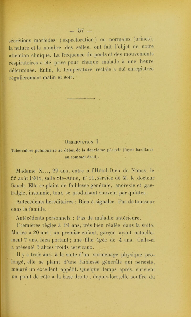 sécrétions morbides (expectoration) ou normales (urines), la nature et le nombre des selles, ont fait 1 objet de notre attention clinique. La fréquence du pouls et des mouvements respiratoires a été prise pour chaque malade a une heure déterminée. Enfin, la température rectale a été enregistrée régulièrement matin et soir. Observation 1 Tuberculose pulmonaire au début de la deuxième période (foyer bacillaire au sommet droit). Madame X..., 29 ans, entre à l’Hôtel-Dieu de Nîmes, le 22 août 1904, salle Ste-Anne, n° 11, service de M. le docteur Gauch. Elle se plaint de faiblesse générale, anorexie et gas- tralgie, insomnie, toux se produisant souvent par quintes. Antécédents héréditaires : Rien à signaler. Pas detousseur dans la famille. Antécédents personnels : Pas de maladie antérieure. Premières règles à 19 ans, très bien réglée dans la suite. Mariée à 20 ans ; un premier enfant, garçon ayant actuelle- ment 7 ans, bien portant ; une fille âgée de 4 ans. Celle-ci a présenté 3 abcès froids cervicaux. 11 y a trois ans, à la suite d’un surmenage physique pro- longé, elle se plaint d’une faiblesse générale qui persiste, malgré un excellent appétit. Quelque temps après, survient un point de côté à la base droite ; depuisdors,e!le souffre du