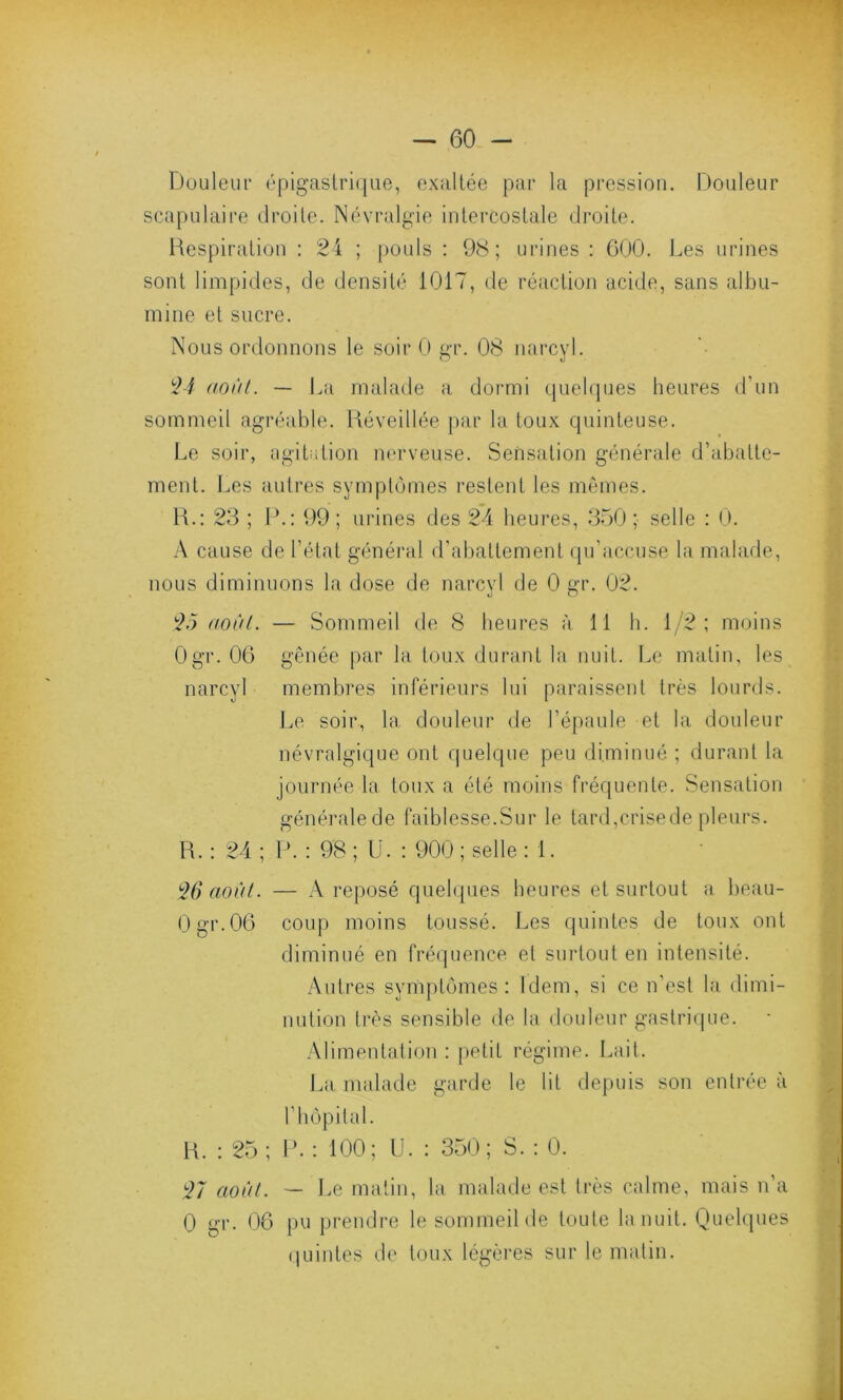 Douleur épigastrique, exaltée par la pression. Douleur scapulaire droite. Névralgie intercostale droite. Respiration : 24 ; pouls : 98; urines : 600. Les urines sont limpides, de densité 1017, de réaction acide, sans albu- mine et sucre. Nous ordonnons le soir 0 gr. 08 narcyl. 24 août. — La malade a dormi quelques heures d'un sommeil agréable. Réveillée par la toux quinteuse. Le soir, agitation nerveuse. Sensation générale d’abatte- ment. Les autres symptômes restent les mêmes. R.: 23 ; P.: 99 ; urines des 24 heures, 350 ; selle : 0. A cause de l’état général d’abattement qu’accuse la malade, nous diminuons la dose de narcyl de 0 gr. 02. 25 août. — Sommeil de 8 heures à 11 h. 1/2; moins Ogr. 06 gênée par la toux durant la nuit. Le matin, les narcyl membres inférieurs lui paraissent très lourds. Le soir, la douleur de l’épaule et la douleur névralgique ont quelque peu diminué ; durant la journée la toux a été moins fréquente. Sensation générale de faiblesse.Sur le tard,crise de pleurs. R. : 24 ; P. : 98 ; U. : 900 ; selle : 1. 26 août. — A reposé quelques heures et surtout a beau- 0gr.06 coup moins toussé. Les quintes de toux ont diminué en fréquence et surtout en intensité. Autres symptômes: Idem, si ce n’est la dimi- nution très sensible de la douleur gastrique. Alimentation: petit régime. Lait. La malade garde le lit depuis son entrée à l’hôpital. R. : 25; P. : 100; U. : 350; S. : 0. 27 août. — Le matin, la malade est très calme, mais n’a 0 gr. 06 pu prendre le sommeil de toute la nuit. Quelques quintes de toux légères sur le matin.