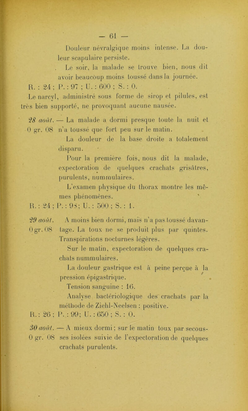 Douleur névralgique moins intense. La dou- leur scapulaire persiste. Le soir, la malade se trouve bien, nous dit avoir beaucoup moins toussé dans la journée. R. : 24 ; P. : 97 ; U. : 600 ; S. : 0. Le narcvl, administré sous forme de sirop et pilules, est très bien supporté, ne provoquant aucune nausée. 28 août. — La malade a dormi presque toute la nuit et 0 gr. 08 n’a toussé que fort peu sur le matin. La douleur de la base droite a totalement disparu. Pour la première fois, nous dit la malade, expectoration de quelques crachats grisâtres, purulents, nummulaires. L'examen physique du thorax montre les mê- mes phénomènes. R. : 24 ; P. : 95; U. : 500 ; S. : 1. 29 août. A moins bien dormi, mais n’a pas toussé davan- Ogr. 08 tage. La toux ne se produit plus par quintes. Transpirations nocturnes légères. Sur le matin, expectoration de quelques cra- chats nummulaires. La douleur gastrique est à peine perçue à la pression épigastrique. Tension sanguine : 16. Analyse bactériologique des crachats par la méthode de Ziehl-Neelsen : positive. R.: 26; P. ; 99; U. : 650 ; S.: 0. 80 août. — A mieux dormi; sur le matin toux par secous- 0 gr. 08 ses isolées suivie de l’expectoration de quelques crachats purulents.