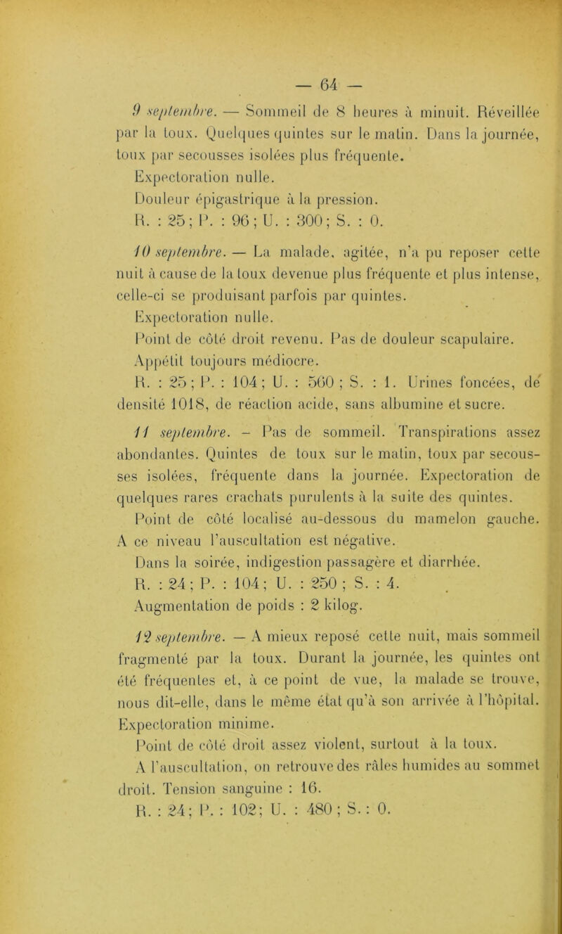 9 septembre. — Sommeil de 8 heures à minuit. Réveillée par la toux. Quelques quintes sur le matin. Dans la journée, toux par secousses isolées plus fréquente. Expectoration nulle. Douleur épigastrique à la pression. R. : 25; P. : 96; U. : 300; S. : 0. 10 septembre.— La malade, agitée, n’a pu reposer cette nuit à cause de la toux devenue plus fréquente et plus intense, celle-ci se produisant parfois par quintes. Expectoration nulle. Point de côté droit revenu. Pas de douleur scapulaire. Appétit toujours médiocre. R. : 25; P. : 104; U. : 560 ; S. : 1. Urines foncées, dé densité 1018, de réaction acide, sans albumine et sucre. 11 septembre. - Pas de sommeil. Transpirations assez abondantes. Quintes de toux sur le matin, toux par secous- ses isolées, fréquente dans la journée. Expectoration de quelques rares crachats purulents à la suite des quintes. Point de côté localisé au-dessous du mamelon gauche. A ce niveau l’auscultation est négative. Dans la soirée, indigestion passagère et diarrhée. R. : 24 ; P. : 104; U. : 250 ; S. : 4. Augmentation de poids : 2 kilog. 1L2 septembre. — A mieux reposé cette nuit, mais sommeil fragmenté par la toux. Durant la journée, les quintes ont été fréquentes et, à ce point de vue, la malade se trouve, nous dit-elle, dans le même état qu’à son arrivée à l’hôpital. Expectoration minime. Point de côté droit assez violent, surtout à la toux. A l’auscultation, on retrouve des râles humides au sommet droit. Tension sanguine : 16. R. : 24; P. : 102; U. : 480 ; S. : 0.