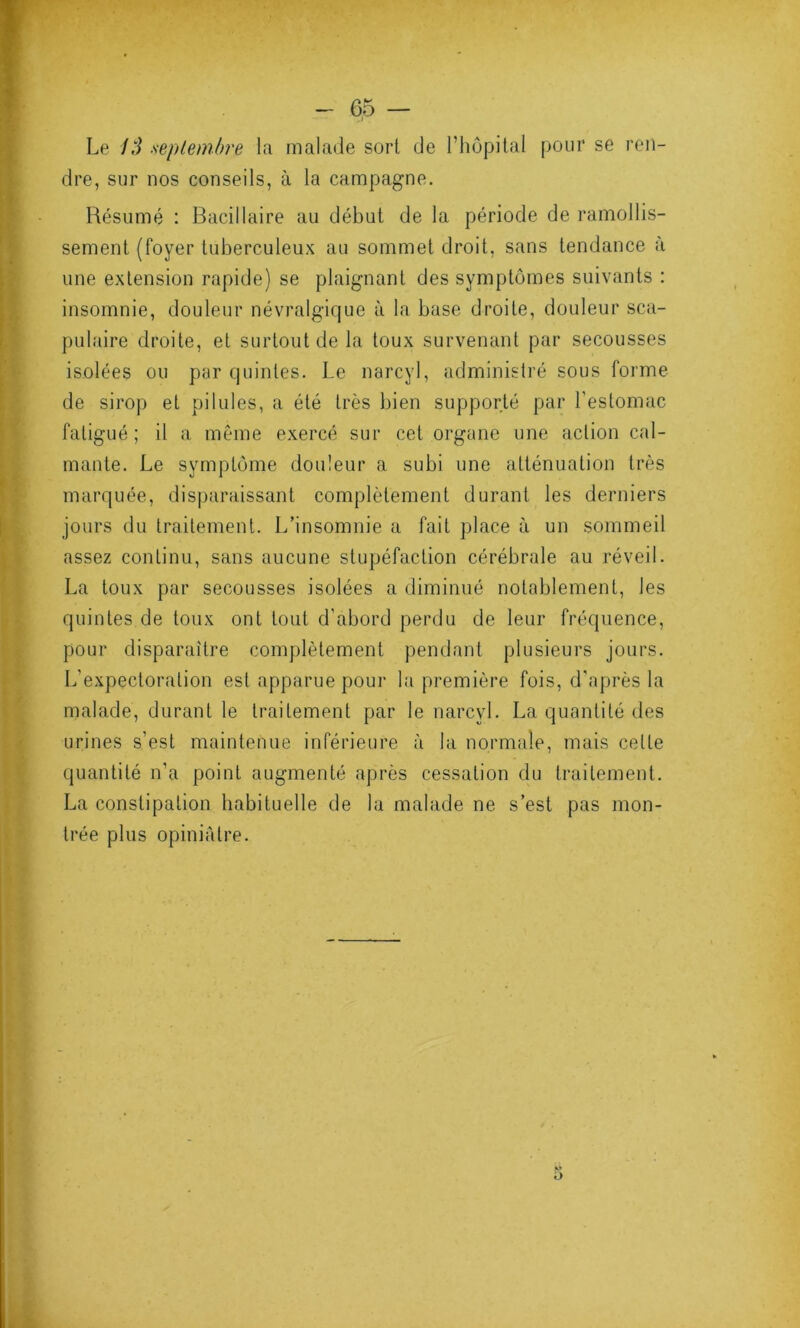 Le 13 septembre la malade sort de l’hôpital pour se ren- dre, sur nos conseils, à la campagne. Résumé : Bacillaire au début de la période de ramollis- sement (foyer tuberculeux au sommet droit, sans tendance à une extension rapide) se plaignant des symptômes suivants : insomnie, douleur névralgique à la base droite, douleur sca- pulaire droite, et surtout de la toux survenant par secousses isolées ou par quintes. Le narcyl, administré sous forme de sirop et pilules, a été très bien supporté par l'estomac fatigué; il a même exercé sur cet organe une action cal- mante. Le symptôme douleur a subi une atténuation très marquée, disparaissant complètement durant les derniers jours du traitement. L’insomnie a fait place à un sommeil assez continu, sans aucune stupéfaction cérébrale au réveil. La toux par secousses isolées a diminué notablement, les quintes de toux ont tout d'abord perdu de leur fréquence, pour disparaître complètement pendant plusieurs jours. L'expectoration est apparue pour la première fois, d'après la malade, durant le traitement par le narcyl. La quantité des urines s'est maintenue inférieure à la normale, mais celle quantité n’a point augmenté après cessation du traitement. La constipation habituelle de la malade ne s’est pas mon- trée plus opiniâtre. V D