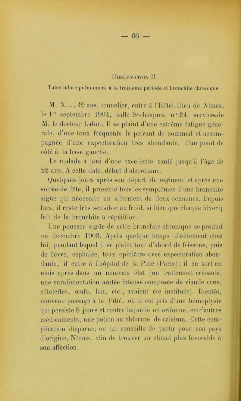 Observation II Tuberculose pulmonaire à la troisième période el bronchite chronique M. X..., 49 ans, tonnelier, entre à l’Hôtel-Dieu de Nîmes, le 1er septembre 1904, salle Sl-Jacques, n° 24, servicesde M. le docteur Lafon. Il se plaint d’une extrême fatigue géné- rale, d’une toux fréquente le privant de sommeil et accom- pagnée d’une expectoration très abondante, d’un point de côté à la base gauche. Le malade a joui d’une excellente santé jusqu'à l’âge de 22 ans. A cette date, début d’alcoolisme. Quelques jours après son départ du régiment et après une soirée de fête, il présente tous les symptômes d’une bronchite aigüe qui nécessite un alitement de deux semaines. Depuis lors, il reste très sensible au froid, si bien que chaque hiver ij fait de la bronchite à répétition. Une poussée aigüe de cetle bronchite chronique se produit en décembre 1903. Après quelque temps d’alitement chez lui, pendant lequel il se plaint tout d’abord de frissons, puis de fièvre, céphalée, toux opiniâtre avec expectoration abon- dante, il entre à l'hôpital de la Pitié (Paris) ; il en sort un mois après dans un mauvais état (un traitement créosoté, une suralimentation azotée intense composée de viande crue, côtelettes, œufs, lait, etc., avaient été institués). Bientôt, nouveau passage à la Pitié, où il est pris d'une hémoptysie qui persiste 8 jours et contre laquelle on ordonne, entr’autres médicaments, une potion au chlorure de calcium. Cette com- plication disparue, on lui conseille de partir pour son pays d’origine, Nîmes, afin de trouver un climat plus favorable à son affection.
