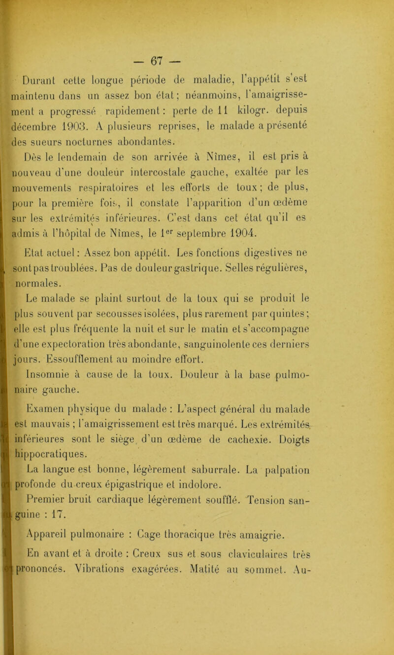 Durant cette longue période de maladie, l’appétit s’est maintenu dans un assez bon état; néanmoins, 1 amaigrisse- ment a progressé rapidement: perte de 11 kilogr. depuis décembre 1903. A plusieurs reprises, le malade a présenté des sueurs nocturnes abondantes. Dès le lendemain de son arrivée à Nîmes, il est pris à nouveau d’une douleur intercostale gauche, exaltée par les mouvements respiratoires et les efforts de toux; de plus, pour la première fois, il constate l’apparition d’un œdème sur les extrémités inférieures. C’est dans cet état qu'il es admis à l’hôpital de Nîmes, le 1er septembre 1904. Etat actuel: Assez bon appétit. Les fonctions digestives ne sont pas troublées. Pas de douleur gastrique. Selles régulières, normales. Le malade se plaint surtout de la toux qui se produit le plus souvent par secousses isolées, plus rarement par quintes; elle est plus fréquente la nuit et sur le matin et s’accompagne d'une expectoration très abondante, sanguinolente ces derniers jours. Essoufflement au moindre effort. Insomnie à cause de la toux. Douleur à la base pulmo- naire gauche. Examen physique du malade: L’aspect général du malade est mauvais ; l'amaigrissement est très marqué. Les extrémités, inférieures sont le siège d’un œdème de cachexie. Doigts hippocratiques. La langue est bonne, légèrement saburrale. La palpation profonde du creux épigastrique et indolore. Premier bruit cardiaque légèrement soufflé. Tension san- guine : 17. Appareil pulmonaire : Cage thoracique très amaigrie. En avant et à droite : Creux sus et sous claviculaires très prononcés. Vibrations exagérées. Matité au sommet. Au-