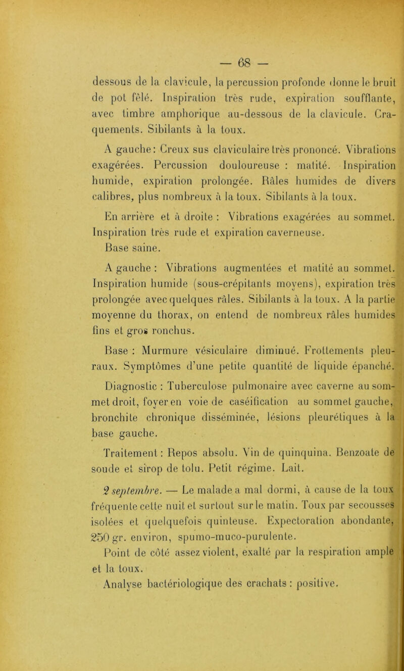 dessous de la clavicule, la percussion profonde donne le bruit de pot fêlé. Inspiration très rude, expiration soufflante, avec timbre amphorique au-dessous de la clavicule. Cra- quements. Sibilants à la toux. A gauche: Creux sus claviculaire très prononcé. Vibrations exagérées. Percussion douloureuse : matité. Inspiration humide, expiration prolongée. Râles humides de divers calibres, plus nombreux à la toux. Sibilants à la toux. En arrière et à droite : Vibrations exagérées au sommet. Inspiration très rude et expiration caverneuse. Base saine. A gauche : Vibrations augmentées et matité au sommet. Inspiration humide (sous-crépitanls moyens), expiration très prolongée avec quelques râles. Sibilants à la toux. A la partie moyenne du thorax, on entend de nombreux râles humides fins et gros ronchus. Base : Murmure vésiculaire diminué. Frottements pleu- raux. Symptômes d’une petite quantité de liquide épanché. Diagnostic: Tuberculose pulmonaire avec caverne au som- met droit, foyer en voie de caséification au sommet gauche, bronchite chronique disséminée, lésions pleurétiques à la base gauche. Traitement: Repos absolu. Vin de quinquina. Benzoate de soude et sirop de tolu. Petit régime. Lait. 3 septembre. — Le malade a mal dormi, à cause de la toux fréquente cette nuit et surtout sur le matin. Toux par secousses isolées et quelquefois quinteuse. Expectoration abondante, 250 gr. environ, spumo-muco-purulente. Point de côté assez violent, exalté par la respiration ample et la toux. Analyse bactériologique des crachats: positive.