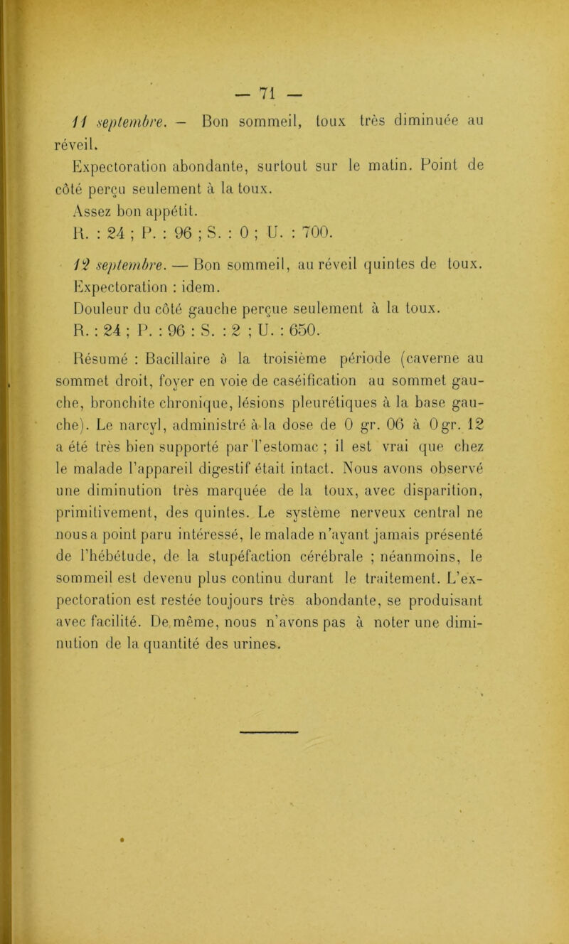 11 septembre. - Bon sommeil, toux très diminuée au réveil. Expectoration abondante, surtout sur le matin. Point de côté perçu seulement à la toux. Assez bon appétit. H. : 24 ; P. : 96 ; S. : 0 ; U. : 700. 12 septembre. — Bon sommeil, au réveil quintes de toux. Expectoration : idem. Douleur du côté gauche perçue seulement à la toux. R. : 24 ; P. : 96 : S. : 2 ; U. : 650. Résumé : Bacillaire à la troisième période (caverne au sommet droit, foyer en voie de caséification au sommet gau- che, bronchite chronique, lésions pleurétiques à la base gau- che). Le narcyl, administré à la dose de 0 gr. 06 à Ogr. 12 a été très bien supporté par'l’estomac ; il est vrai que chez le malade l’appareil digestif était intact. Nous avons observé une diminution très marquée de la toux, avec disparition, primitivement, des quintes. Le système nerveux central ne nous a point paru intéressé, le malade n’ayant jamais présenté de l’hébétude, de la stupéfaction cérébrale ; néanmoins, le sommeil est devenu plus continu durant le traitement. L’ex- pectoration est restée toujours très abondante, se produisant avec facilité. De même, nous n’avons pas à noter une dimi- nution de la quantité des urines.