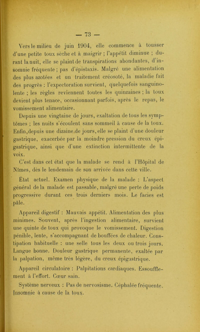 Vers le milieu de juin 1904, elle commence à tousser d’une petite toux sèche et à maigrir ; l’appétit diminue ; du- rant la nuit, elle se plaint de transpirations abondantes, d’in- somnie fréquente ; pas d'épistaxis. Malgré une alimentation des plus azotées et un traitement créosoté, la maladie fait des progrès : l’expectoration survient, quelquefois sanguino- lente ; les règles reviennent toutes les quinzaines ; la toux devient plus tenace, occasionnant parfois, après le repas, le vomissement alimentaire. Depuis une vingtaine de jours, exaltation de tous les symp- tômes ; les nuits s’écoulent sans sommeil à cause de la toux. Enfin,depuis une dizaine.de jours, elle se plaint d’une douleur gastrique, exacerbée par la moindre pression du creux épi- gastrique, ainsi que d’une extinction intermittente de la voix. C’est dans cet état que la malade se rend à l’Hôpilal de Nîmes, dès le lendemain de son arrivée dans cett-e ville. État actuel. Examen physique de la malade : L’aspect général delà malade est passable, malgré une perte de poids progressive durant ces trois derniers mois. Le faciès est pâle. Appareil digestif : Mauvais appétit. Alimentation des plus minimes. Souvent, après l'ingestion alimentaire, survient une quinte de toux qui provoque le vomissement. Digestion pénible, lente, s’accompagnant de bouffées de chaleur. Cons- tipation habituelle : une selle tous les deux ou trois jours. Langue bonne. Douleur gastrique permanente, exaltée par la palpation, même très légère, du creux épigastrique. Appareil circulatoire : Palpitations cardiaques. Essouffle- ment à l’effort. Cœur sain. Système nerveux : Pas de nervosisme. Céphalée fréquente. Insomnie à cause de la toux.