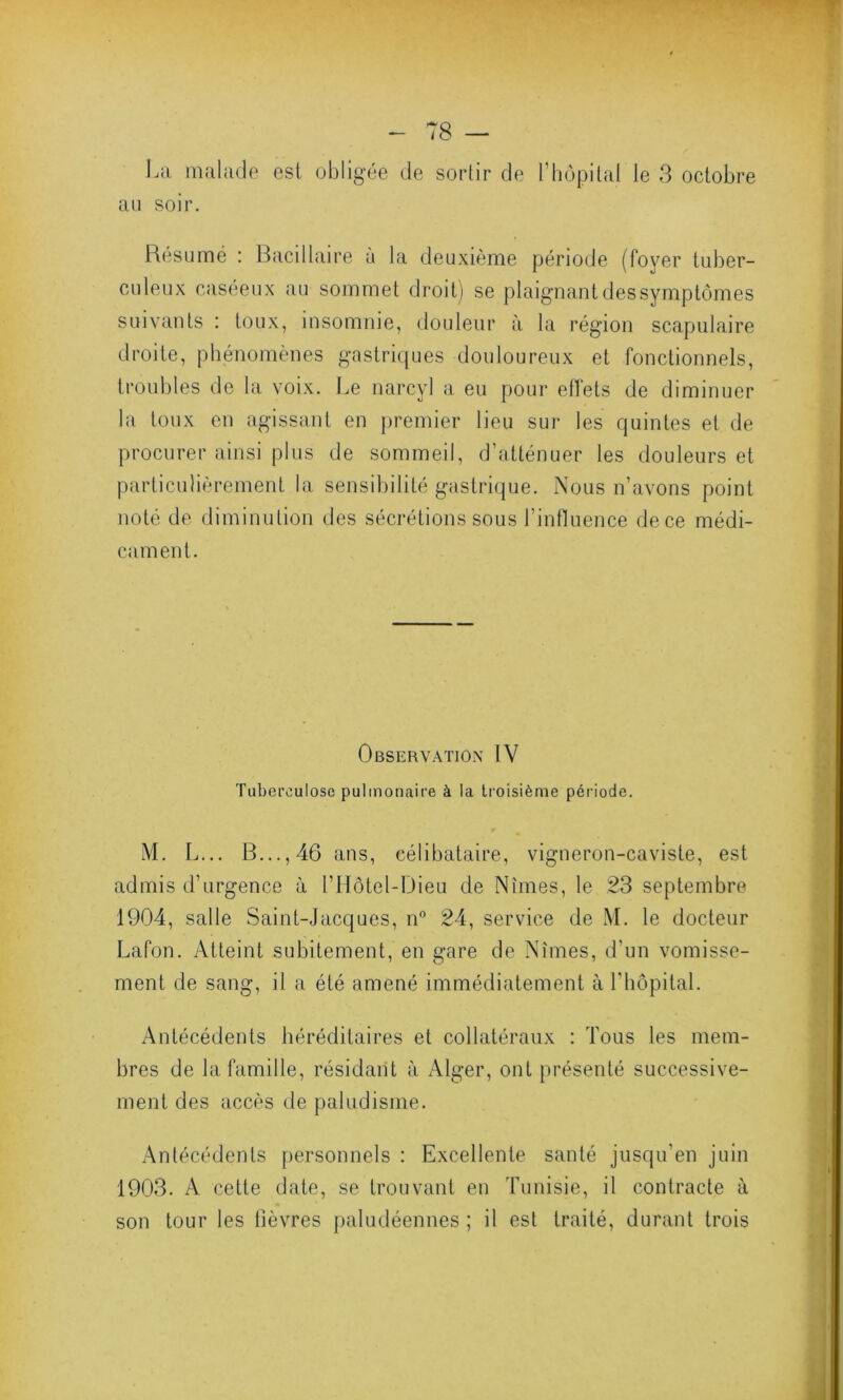 La malade est obligée de sortir de l’hôpital le 3 octobre au soir. Résumé : Bacillaire à la deuxième période (foyer tuber- culeux caséeux au sommet droit) se plaignant des symptômes suivants : toux, insomnie, douleur à la région scapulaire droite, phénomènes gastriques douloureux et fonctionnels, troubles de la voix. Le narcyl a eu pour effets de diminuer la toux en agissant en premier lieu sur les quintes et de procurer ainsi plus de sommeil, d’atténuer les douleurs et particulièrement la sensibilité gastrique. Nous n’avons point noté de diminution des sécrétions sous l’influence dece médi- cament. Observation IV Tuberculose pulmonaire à la troisième période. M. L... B..., 46 ans, célibataire, vigneron-caviste, est admis d’urgence à l’Hôtel-Dieu de Nîmes, le 23 septembre 1904, salle Saint-Jacques, n° 24, service de M. le docteur Lafon. Atteint subitement, en gare de Nîmes, d’un vomisse- ment de sang, il a été amené immédiatement à l’hôpital. Antécédents héréditaires et collatéraux : Tous les mem- bres de la famille, résidant à Alger, ont présenté successive- ment des accès de paludisme. Antécédents personnels : Excellente santé jusqu'en juin . . . 1903. A cette date, se trouvant en Tunisie, il contracte à son tour les fièvres paludéennes; il est traité, durant trois