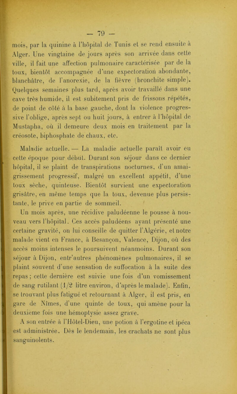 mois, par la quinine à l'hôpital de Tunis et se rend ensuite a Alger. Une vingtaine de jours après son arrivée dans cette ville, il fait une affection pulmonaire caractérisée par de la toux, bientôt accompagnée d’une expectoration abondante, blanchâtre, de l'anorexie, de la fièvre (bronchite simple). Quelques semaines plus tard, après avoir travaillé dans une cave très humide, il est subitement pris de frissons répétés, de point de côté à la base gauche, dont la violence progres- sive l’oblige, après sept ou huit jours, à entrer à l’hôpital de Mustapha, où il demeure deux mois en traitement par la créosote, biphosphate de chaux, etc. Maladie actuelle. — La maladie actuelle paraît avoir eu cette époque pour début. Durant son séjour dans ce dernier hôpital, il se plaint de transpirations nocturnes, d’un amai- grissement progressif, malgré un excellent appétit, d’une toux sèche, quinteuse. Bientôt survient une expectoration grisâtre, en même temps que la toux, devenue plus persis- tante, le prive en partie de sommeil. Un mois après, une récidive paludéenne le pousse à nou- veau vers l’hôpital. Ces accès paludéens ayant présenté une certaine gravité, on lui conseille de quitter l’Algérie, et notre malade vient en France, à Besançon, Valence, Dijon, où des accès moins intenses le poursuivent néanmoins. Durant son séjour à Dijon, entr’autres phénomènes pulmonaires, il se plaint souvent d'une sensation de suffocation à la suite des repas; cette dernière est suivie une fois d’un vomissement de sang rutilant (1/2 litre environ, d’après le malade). Enfin, se trouvant plus fatigué et retournant à Alger, il est pris, en gare de Nîmes, d’une quinte de toux, qui amène pour la deuxième fois une hémoptysie assez grave. A son entrée à l’Hôtel-Dieu, une potion â l’ergotine et ipéca est administrée. Dès le lendemain, les crachats ne sont plus sanguinolents.