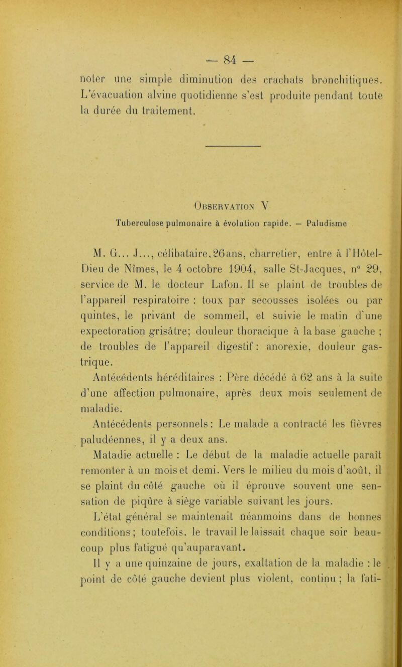 noter une simple diminution des crachats bronchitiques. L évacuation alvine quotidienne s’est produite pendant toute la durée du traitement. Observation V Tuberculose pulmonaire à évolution rapide. — Paludisme M. G... J..., célibataire,26ans, charretier, entre à l’Hôtel- Dieu de Nîmes, le 4 octobre 1904, salle St-Jacques, n° 29, service de M. le docteur Lafon. Il se plaint de troubles de l'appareil respiratoire : toux par secousses isolées ou par quintes, le privant de sommeil, et suivie le matin d'une expectoration grisâtre; douleur thoracique à la base gauche ; de troubles de l’appareil digestif: anorexie, douleur gas- trique. Antécédents héréditaires : Père décédé à 62 ans à la suite d'une affection pulmonaire, après deux mois seulement de maladie. Antécédents personnels: Le malade a contracté les fièvres paludéennes, il y a deux ans. Matadie actuelle : Le début de la maladie actuelle parait remonter à un moiset demi. Vers le milieu du mois d’août, il se plaint du côté gauche où il éprouve souvent une sen- sation de piqûre à siège variable suivant les jours. L’état général se maintenait néanmoins dans de bonnes conditions; toutefois, le travail le laissait chaque soir beau- coup plus fatigué qu’auparavant. 11 y a une quinzaine de jours, exaltation de la maladie : le point de côté gauche devient plus violent, continu ; la fati-