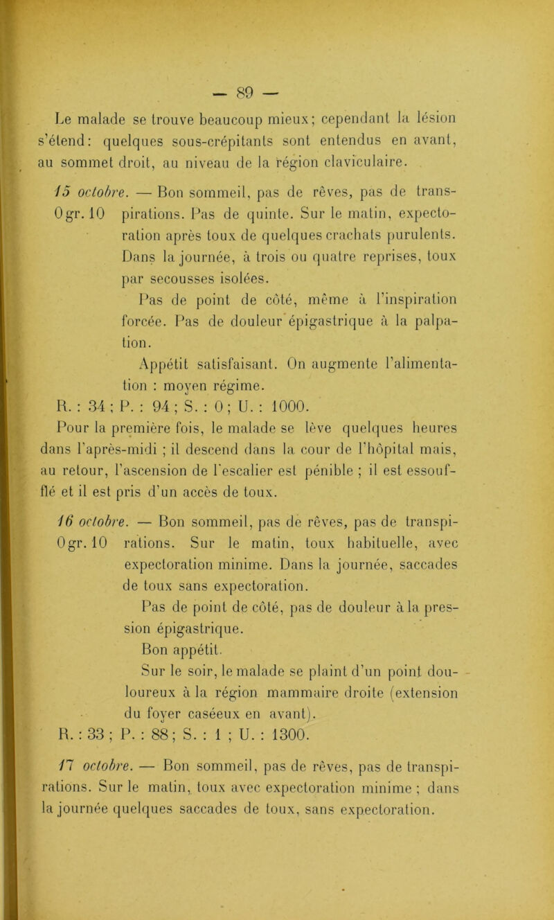 Le malade se trouve beaucoup mieux; cependant la lésion s’étend: quelques sous-crépitants sont entendus en avant, au sommet droit, au niveau de la région claviculaire. 15 octobre. — Bon sommeil, pas de rêves, pas de trans- Ogr. 10 pirations. Pas de quinte. Sur le matin, expecto- ration après toux de quelques crachats purulents. Dans la journée, à trois ou quatre reprises, toux par secousses isolées. Pas de point de côté, même à l’inspiration forcée. Pas de douleur épigastrique à la palpa- tion. Appétit satisfaisant. On augmente l'alimenta- tion : moyen régime. R. : 34; P. : 94; S. : 0; U. : 1000. Pour la première fois, le malade se lève quelques heures dans l’après-midi ; il descend dans la cour de l'hôpital mais, au retour, l’ascension de l'escalier est pénible ; il est essouf- flé et il est pris d’un accès de toux. 16 octobre. — Bon sommeil, pas de rêves, pas de transpi- Ogr. 10 rations. Sur le matin, toux habituelle, avec expectoration minime. Dans la journée, saccades de toux sans expectoration. Pas de point de côté, pas de douleur à la pres- sion épigastrique. Bon appétit. Sur le soir, le malade se plaint d’un point dou- loureux à la région mammaire droite (extension du foyer caséeux en avant). B. : 33; P. : 88; S. : 1 ; U. : 1300. 11 octobre. — Bon sommeil, pas de rêves, pas de transpi- rations. Sur le matin, toux avec expectoration minime ; dans la journée quelques saccades de toux, sans expectoration.