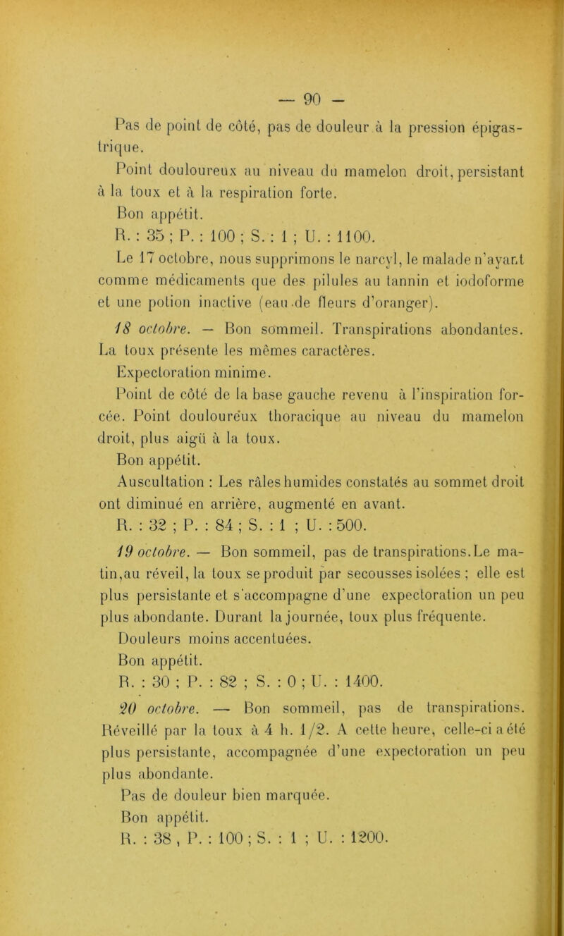 Pas de point de côté, pas de douleur à la pression épigas- trique. Point douloureux au niveau du mamelon droit, persistant à la toux et à la respiration forte. Bon appétit. R. : 35 ; P. : 100 ; S. : 1 ; U. : 1100. Le 17 octobre, nous supprimons le narcyl, le malade n’ayant comme médicaments (pie des pilules au tannin et iodoforme et une potion inactive (eau.de fleurs d’oranger). 18 octobre. — Bon sommeil. Transpirations abondantes. La toux présente les mêmes caractères. Expectoration minime. Point de côté de la base gauche revenu à l’inspiration for- cée. Point douloureux thoracique au niveau du mamelon droit, plus aigii à la toux. Bon appétit. Auscultation : Les râles humides constatés au sommet droit ont diminué en arrière, augmenté en avant. R. : 32 ; P. : 84 ; S. : 1 ; U. : 500. 19 octobre. — Bon sommeil, pas de transpirations.Le ma- tin,au réveil, la toux se produit par secousses isolées ; elle est plus persistante et s’accompagne d'une expectoration un peu plus abondante. Durant la journée, toux plus fréquente. Douleurs moins accentuées. Bon appétit. B. : 30 ; P. : 82 ; S. : 0 ; U. : 1400. W octobre. — Bon sommeil, pas de transpirations. Réveillé par la toux à 4 h. 1/2. A cette heure, celle-ci a été plus persistante, accompagnée d’une expectoration un peu plus abondante. Pas de douleur bien marquée. Bon appétit. R. : 38, P. : 100; S. : 1 ; U. : 1200.