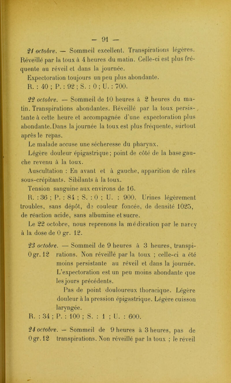 21 octobre. — Sommeil excellent. Transpirations légères. Réveillé par la toux à 4 heures du matin. Celle-ci est plus fré- quente au réveil et dans la journée. Expectoration toujours un peu plus abondante. R. : 40 ; P. : 92 ; S. : 0 ; U. : 700. 22 octobre. — Sommeil de 10 heures à 2 heures du ma- tin. Transpirations abondantes. Réveillé par la toux persis- tante à cette heure et accompagnée d'une expectoration plus abondante. Dans la journée la toux est plus fréquente, surtout après le repas. Le malade accuse une sécheresse du pharynx. Légère douleur épigastrique; point de côté de la base gau- che revenu à la toux. Auscultation : En avant et à gauche, apparition de râles sous-crépitants. Sibilants à la toux. Tension sanguine aux environs de 16. R. : 36 ; P. : 84 ; S. : 0 ; U. : 900. Urines légèrement troubles, sans dépôt, de couleur foncée, de densité 1025, de réaction acide, sans albumine et sucre. Le 22 octobre, nous reprenons la médication par le narcv à la dose de 0 gr. 12. 23 octobre. — Sommeil de 9 heures à 3 heures, transpi- Ogr. 12 rations. Non réveillé par la toux ; celle-ci a été moins persistante au réveil et dans la journée. L'expectoration est un peu moins abondante que les jours précédents. Pas de point douloureux thoracique. Légère douleur à la pression épigastrique. Légère cuisson laryngée. R. : 34 ; P. : 100 ; S. : 1 ; U. : 600. 24 octobre. — Sommeil de 9 heures à 3 heures, pas de Ogr. 12 transpirations. Non réveillé par la toux ; le réveil