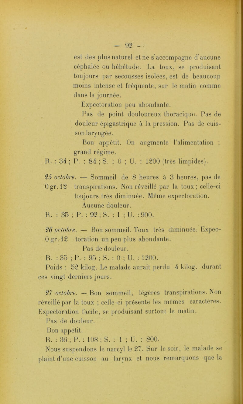 est des plus naturel et ne s’accompagne d’aucune céphalée ou hébétude. La toux, se produisant toujours par secousses isolées, est de beaucoup moins intense et fréquente, sur le matin comme dans la journée. Expectoration peu abondante. Pas de point douloureux thoracique. Pas de douleur épigastrique à la pression. Pas de cuis- son laryngée. Bon appétit. On augmente l’alimentation : grand régime. R. : 34 ; IL : 84 ; S. : 0 ; U. : i200 (très limpides). 25 octobre. — Sommeil de 8 heures à 3 heures, pas de Ogr. 12 transpirations. Non réveillé par la toux; celle-ci toujours très diminuée. Même expectoration. Aucune douleur. R. : 35 ; P. : 92; S. : 1 ; U. :900. 25 octobre. — Bon sommeil. Toux très diminuée. Expec- Ogr. 12 toration un peu plus abondante. Pas de douleur. R. : 35 ; P. : 95 ; S. : 0 ; U. : 1200. Poids : 52 kilog. Le malade aurait perdu 4 kilog. durant ces vingt derniers jours. 27 octobre. — Bon sommeil, légères transpirations. Non réveillé par la toux ; celle-ci présente les mêmes caractères. Expectoration facile, se produisant surtout le matin. Pas de douleur. Bon appétit. R. : 36; P. : 108 ; S. : 1 ; U. : 800. Nous suspendons le narcyl le 27. Sur le soir, le malade se plaint d'une cuisson au larynx et nous remarquons que la