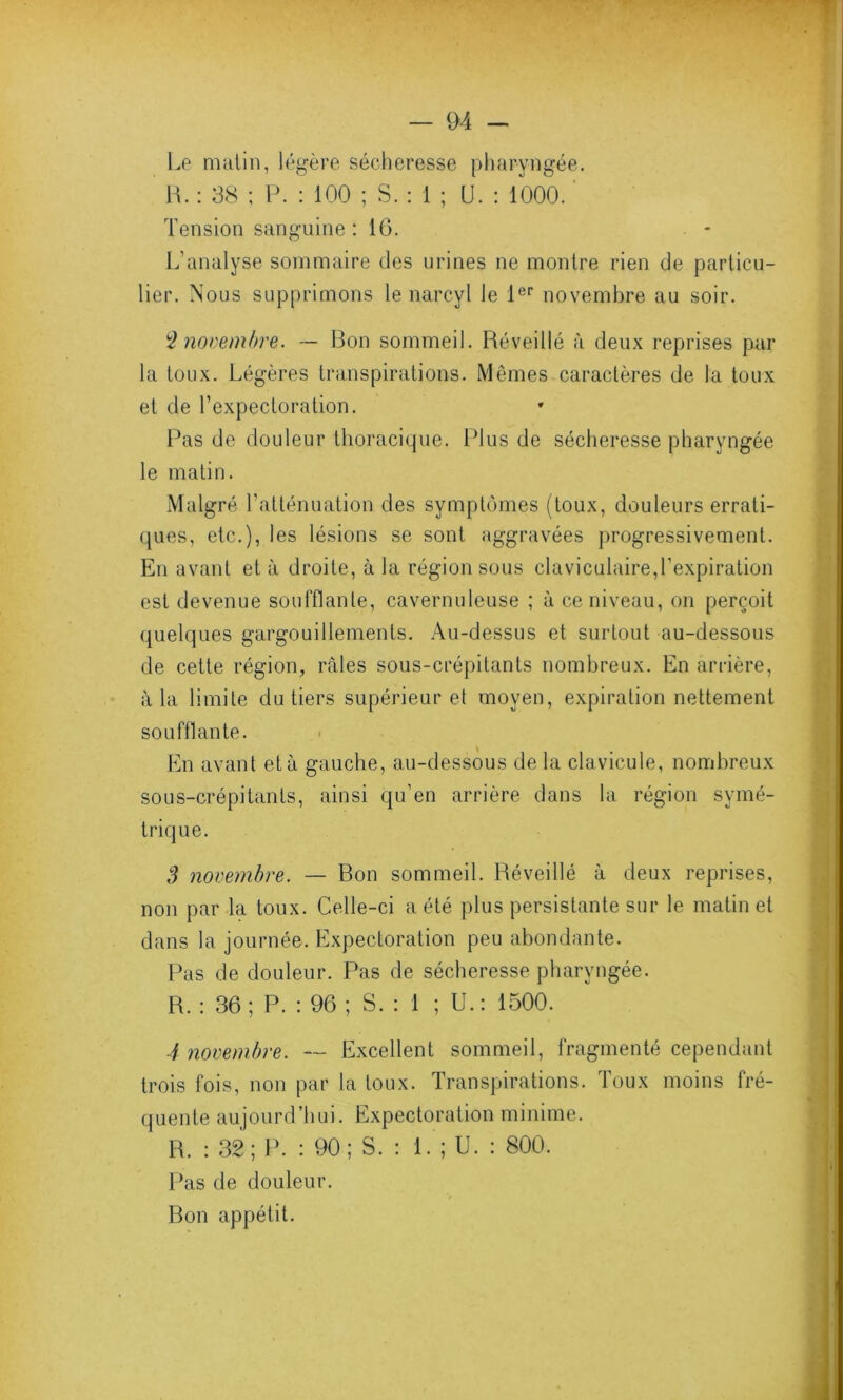 Le matin, légère sécheresse pharyngée. H. : 38 ; P. : 100 ; S. : 1 ; U. : 1000. Tension sanguine : 16. L’analyse sommaire des urines ne montre rien de particu- lier. Nous supprimons le narcvl le 1er novembre au soir. $ novembre. — Bon sommeil. Réveillé à deux reprises par la toux. Légères transpirations. Mêmes caractères de la toux et de l’expectoration. Pas de douleur thoracique. Plus de sécheresse pharyngée le matin. Malgré l’atténuation des symptômes (toux, douleurs errati- ques, etc.), les lésions se sont aggravées progressivement. En avant et à droite, à la région sous claviculaire,l’expiration est devenue soufflante, cavernuleuse ; à ce niveau, on perçoit quelques gargouillements. Au-dessus et surtout au-dessous de cette région, râles sous-crépitants nombreux. En arrière, â la limite du tiers supérieur et moyen, expiration nettement soufflante. En avant et à gauche, au-dessous de la cla vicule, nombreux sous-crépitants, ainsi qu’en arrière dans la région symé- trique. S novembre. — Bon sommeil. Réveillé à deux reprises, non par la toux. Celle-ci a été plus persistante sur le matin et dans la journée. Expectoration peu abondante. Pas de douleur. Pas de sécheresse pharyngée. R. : 36; P. : 96 ; S. : 1 ; U.: 1500. 4 novembre. — Excellent sommeil, fragmenté cependant trois fois, non par la toux. Transpirations. Toux moins fré- quente aujourd’hui. Expectoration minime. R. : 32; P. : 90; S. : 1. ; U. : 800. Pas de douleur. Bon appétit.