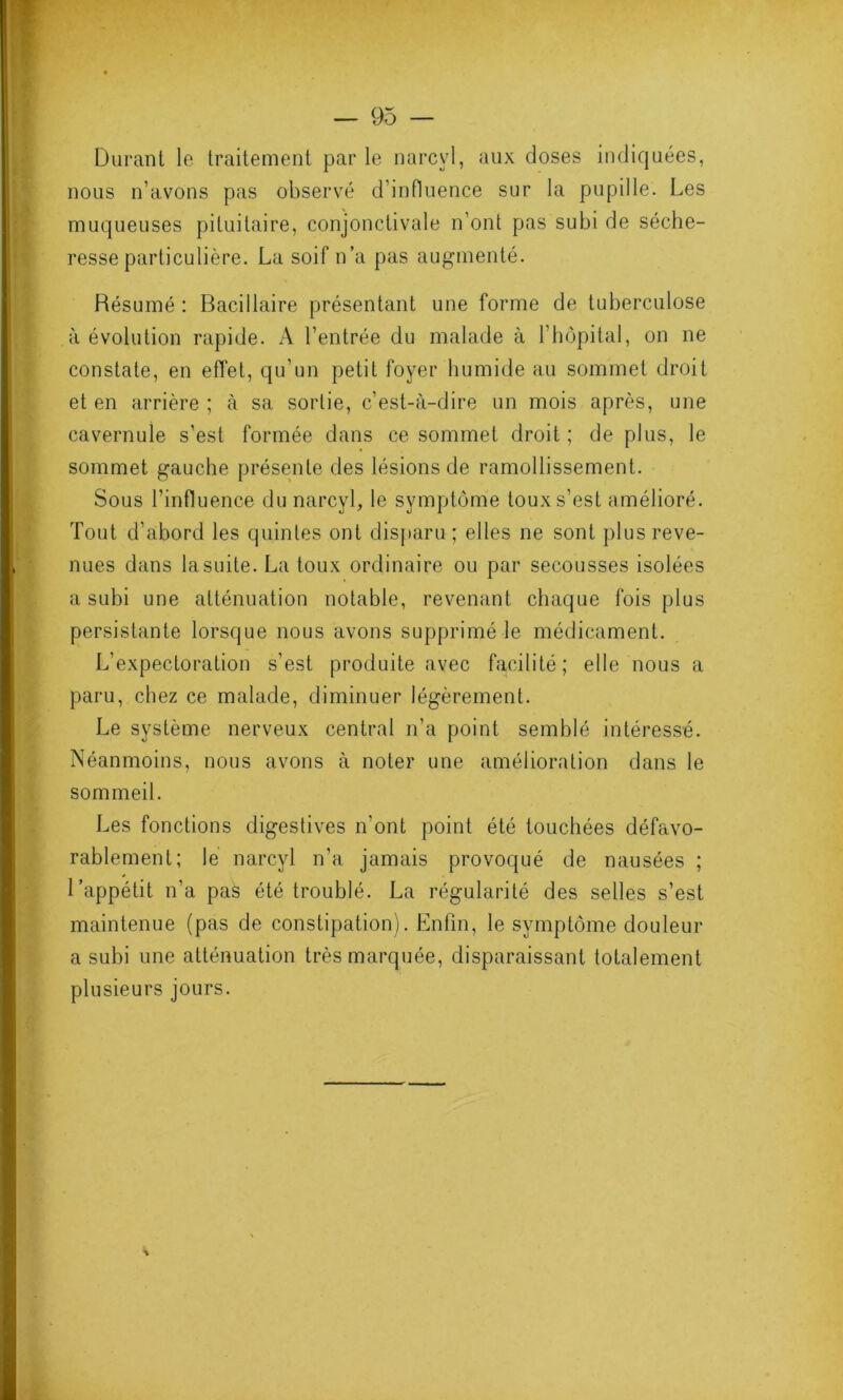 Durant le traitement par le narcvl, aux doses indiquées, nous n’avons pas observé d’influence sur la pupille. Les muqueuses pituitaire, conjonctivale n’ont pas subi de séche- resse particulière. La soif n’a pas augmenté. Résumé: Bacillaire présentant une forme de tuberculose à évolution rapide. A l’entrée du malade à l’hôpital, on ne constate, en effet, qu’un petit foyer humide au sommet droit et en arrière ; à sa sortie, c’est-à-dire un mois après, une cavernule s’est formée dans ce sommet droit ; de plus, le sommet gauche présente des lésions de ramollissement. Sous l’influence du narcyl, le symptôme toux s’est amélioré. Tout d’abord les quintes ont disparu ; elles ne sont plus reve- nues dans la suite. La toux ordinaire ou par secousses isolées a subi une atténuation notable, revenant chaque fois plus persistante lorsque nous avons supprimé le médicament. L’expectoration s’est produite avec facilité; elle nous a paru, chez ce malade, diminuer légèrement. Le système nerveux central n’a point semblé intéressé. Néanmoins, nous avons à noter une amélioration dans le sommeil. Les fonctions digestives n’ont point été touchées défavo- rablement; le narcvl n’a jamais provoqué de nausées ; l’appétit n’a pas été troublé. La régularité des selles s’est maintenue (pas de constipation). Enfin, le symptôme douleur a subi une atténuation très marquée, disparaissant totalement plusieurs jours. *