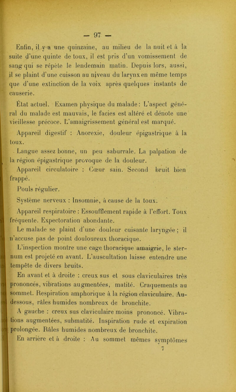 Enfin, il y a une quinzaine, au milieu de la nuit et à la suite d’une quinte de toux, il est pris d’un vomissement de sang qui se répète le lendemain matin. Depuis lors, aussi, il se plaint d’une cuisson au niveau du larynx en même temps que d’une extinction de la voix après quelques instants de causerie. État actuel. Examen physique du malade: L'aspect géné- ral du malade est mauvais, le faciès est altéré et dénote une vieillesse précoce. L'amaigrissement général est marqué. Appareil digestif : Anorexie, douleur épigastrique à la toux. . Langue assez bonne, un peu saburrale. La palpation de la région épigastrique provoque de la douleur. Appareil circulatoire : Cœur sain. Second bruit bien frappé. Pouls régulier. Système nerveux : Insomnie, à cause de la toux. Appareil respiratoire : Essoufflement rapide à l’effort. Toux fréquente. Expectoration abondante. Le malade se plaint d’une douleur cuisante laryngée ; il n’accuse pas de point douloureux thoracique. L’inspection montre une cage thoracique amaigrie, le ster- num est projeté en avant. L’auscultation laisse entendre une tempête de divers bruits. En avant et à droite : creux sus et sous claviculaires très prononcés, vibrations augmentées, matité. Craquements au sommet. Respiration amphorique à la région claviculaire. Au- dessous, râles humides nombreux de bronchite. A gauche : creux sus claviculaire moins prononcé. Vibra- tions augmentées, submatité. Inspiration rude et expiration prolongée. Râles humides nombreux de bronchite. En arrière et à droite : Au sommet mêmes symptômes