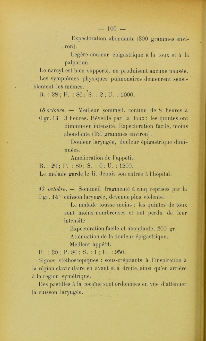 Expectoration abondante (300 grammes envi- ron). Légère douleur épigastrique à la toux et à la palpation. Le narcyl est bien supporté, ne produisant aucune nausée. Les symptômes physiques pulmonaires demeurent sensi- blement les mêmes. R. : 28; P. : 86;'S. : 2; U. : 1000. 16 octobre. — Meilleur sommeil, continu de 8 heures à Ogr. 14 3 heures. Réveillé par la toux; les quintes ont diminué en intensité. Expectoration facile, moins abondante (150 grammes environ). Douleur laryngée, douleur épigastrique dimi- nuées. Amélioration de l’appétit. R. : 29; P. : 80; S. : 0; U. : 1200. Le malade garde le lit depuis son entrée à l’hôpital. 17 octobre. — Sommeil fragmenté à cinq reprises par la Ogr. 14 cuisson laryngée, devenue plus violente. Le malade tousse moins ; les quintes de toux sont moins nombreuses et ont perdu de leur intensité. Expectoration facile et abondante, 200 gr. Atténuation de la douleur épigastrique. Meilleur appétit. R. : 30; P. 80; S. : 1 ; U. : 950. Signes stéthoscopiques : sous-crépitants à l'inspiration à la région claviculaire en avant et à droite, ainsi qu’en arrière à la région symétrique. Des pastilles à la cocaïne sont ordonnées en vue d'atténuer la cuisson laryngée.