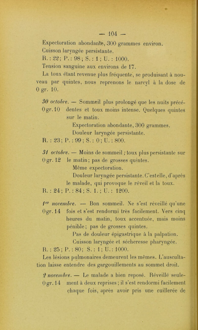 Expectoration abondante, 300 grammes environ. Cuisson laryngée persistante. B. : 22; P.: 98; S. : 1 ; U. : 1000. Tension sanguine aux environs de 17. La toux étant revenue plus fréquente, se produisant à nou- veau par quintes, nous reprenons le narcyl à la dose de 0 gr. 10. 30 octobre. — Sommeil plus prolongé que les nuits précé- Ogr.10 dentes et toux moins intense. Quelques quintes sur le matin. Expectoration abondante, 300 grammes. Douleur laryngée persistante. R. : 23; P. : 99; S.: 0; U. : 800. 31 octobre. — Moins de sommeil; toux plus persistante sur Ogr. 12 le matin; pas de grosses quintes. Même expectoration. Douleur laryngée persistante. C’estelle, d'après le malade, qui provoque le réveil et la toux. R. : 24; P. : 84; S. 1. ; U. : 1200. /er novembre. — Bon sommeil. Ne s’est réveillé qu'une Ogr. 14 fois et s’est rendormi très facilement. Vers cinq heures du matin, toux accentuée, mais moins pénible; pas de grosses quintes. Pas de douleur épigastrique à la palpation. Cuisson laryngée et sécheresse pharyngée. R. : 25; P. : 80; S.: 1; U.: 1000. Les lésions pulmonaires demeurent les mêmes. L'ausculta- tion laisse entendre des gargouillements au sommet droit. 2 novembre. — Le malade a bien reposé. Réveillé seule- Ogr. 14 ment à deux reprises ; il s'est rendormi facilement chaque fois, après avoir pris une cuillerée de