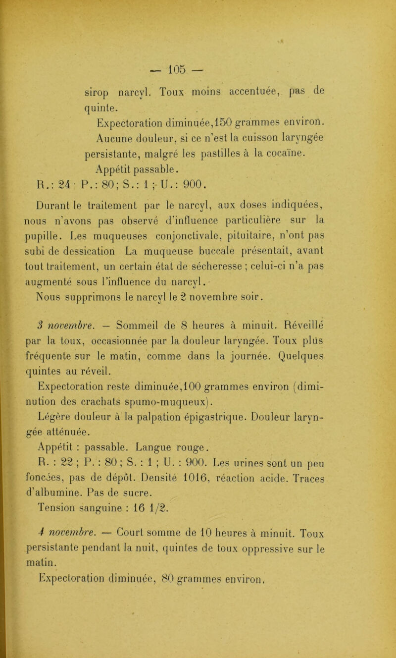 sirop narcyl. Toux moins accentuée, pas de quinte. Expectoration diminuée,150 grammes environ. Aucune douleur, si ce n’est la cuisson laryngée persistante, malgré les pastilles à la cocaïne. Appétit passable. R.: 24: P.: 80; S.: 1 ; U.: 900. Durant le traitement par le narcyl, aux doses indiquées, nous n’avons pas observé d’influence particulière sur la pupille. Les muqueuses conjonctivale, pituitaire, n’ont pas subi de dessication La muqueuse buccale présentait, avant tout traitement, un certain état de sécheresse ; celui-ci n’a pas augmenté sous l’influence du narcyl. Nous supprimons le narcyl le 2 novembre soir. S novembre. — Sommeil de 8 heures à minuit. Réveillé par la toux, occasionnée par la douleur laryngée. Toux plus fréquente sur le matin, comme dans la journée. Quelques quintes au réveil. Expectoration reste diminuée,100 grammes environ (dimi- nution des crachats spumo-muqueux). Légère douleur à la palpation épigastrique. Douleur laryn- gée atténuée. Appétit : passable. Langue rouge. R. : 22 ; P. : 80 ; S. : 1 ; U. : 900. Les urines sont un peu foncées, pas de dépôt. Densité 1016, réaction acide. Traces d’albumine. Pas de sucre. Tension sanguine : 16 1/2. 4 novembre. — Court somme de 10 heures à minuit. Toux persistante pendant la nuit, quintes de toux oppressive sur le matin. Expectoration diminuée, 80 grammes environ.