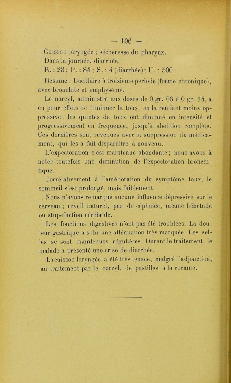 Cuisson laryngée ; sécheresse du pharynx. Dans la journée, diarrhée. R. : 23 ; P. : 84 ; S. : 4 (diarrhée); U. : 500. Résumé : Bacillaire à troisième période (forme chronique), avec bronchite et emphysème. Le narcyl, administré aux doses de 0 gr. 06 à 0 gr. 14, a eu pour effets de diminuer la toux, en la rendant moins op- pressive ; les quintes de toux ont diminué en intensité et progressivement en fréquence, jusqu'à abolition complète. Ces dernières sont revenues avec la suppression du médica- ment, qui les a fait disparaître à nouveau. L’expectoration s’est maintenue abondante-; nous avons à noter toutefois une diminution de l’expectoration bronchi- tique. Corrélativement à l’amélioration du symptôme toux, le sommeil s’est prolongé, mais faiblement. . Nous n’avons remarqué aucune influence dépressive sur le cerveau ; réveil naturel, pas de céphalée, aucune hébétude ou stupéfaction cérébrale. Les fonctions digestives n’ont pas été troublées. La dou- leur gastrique a subi une atténuation très marquée. Les sel- les se sont maintenues régulières. Durant le traitement, le malade a présenté une crise de diarrhée. Lacuisson laryngée a été très tenace, malgré l'adjonction, au traitement par le narcyl, de pastilles à la cocaïne.