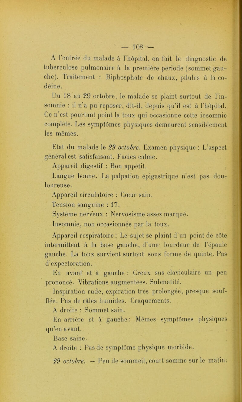 A l’entrée du malade à T hôpital, on fait le diagnostic de tuberculose pulmonaire à la première période (sommet gau- che). Traitement : Biphosphate de chaux, pilules à la co- déine. Du 18 au 29 octobre, le malade se plaint surtout de l'in- somnie : il n’a pu reposer, dit-il, depuis qu’il est à l’hôpital. Ce n’est pourtant point la toux qui occasionne cette insomnie complète. Les symptômes physiques demeurent sensiblement les mêmes. Etat du malade le 29 octobre. Examen physique : L'aspect général est satisfaisant. Faciès calme. Appareil digestif : Bon appétit. Langue bonne. La palpation épigastrique n'est pas dou- loureuse. Appareil circulatoire : Cœur sain. Tension sanguine : 17. Système nerveux : Nervosisme assez marqué. Insomnie, non occasionnée par la toux. • * il Appareil respiratoire: Le sujet se plaint d'un point de côte intermittent à la base gauche, d’une lourdeur de l’épaule gauche. La toux survient surtout sous forme de quinte. Pas d’expectoration. En avant et à gauche : Creux sus claviculaire un peu prononcé. Vibrations augmentées. Submatité. Inspiration rude, expiration très prolongée, presque souf- flée. Pas de râles humides. Craquements. A droite : Sommet sain. En arrière et à gauche: Mêmes symptômes physiques qu’en avant. Base saine. A droite : Pas de symptôme physique morbide. 29 octobre. — Peu de sommeil, court somme sur le matin.