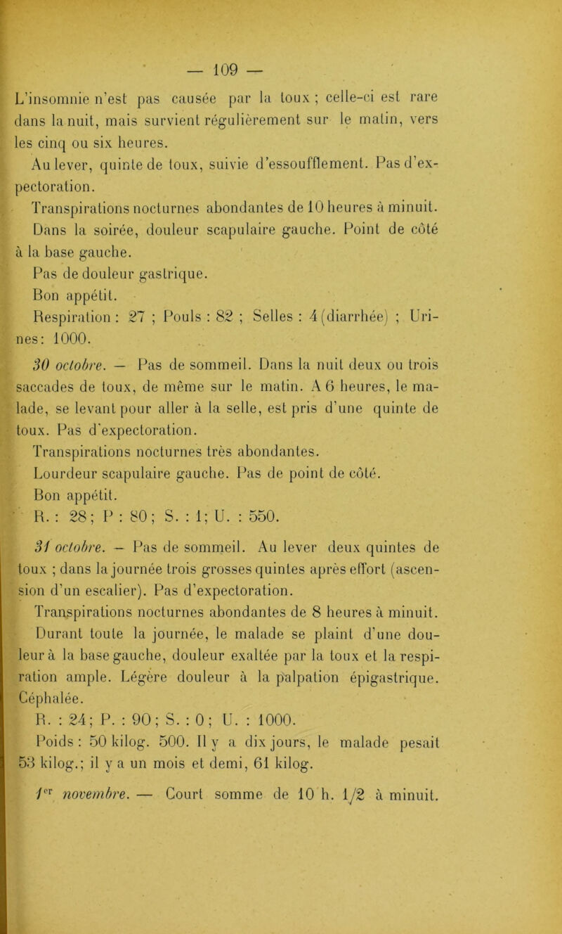 L’insomnie n’est pas causée par la toux ; celle-ci est rare dans la nuit, mais survient régulièrement sur le malin, vers les cinq ou six heures. Au lever, quinte de toux, suivie d’essoufflement. Pas d’ex- pectoration. Transpirations nocturnes abondantes de 10 heures à minuit. Dans la soirée, douleur scapulaire gauche. Point de côté à la base gauche. Pas de douleur gastrique. Bon appétit. Respiration: 27 ; Pouls : 82 ; Selles : 4(diarrhée) ; Uri- nes: 1000. 30 octobre. — Pas de sommeil. Dans la nuit deux ou trois saccades de toux, de même sur le matin. A 6 heures, le ma- lade, se levant pour aller à la selle, est pris d’une quinte de toux. Pas d'expectoration. Transpirations nocturnes très abondantes. Lourdeur scapulaire gauche. Pas de point de côté. Bon appétit. R. : 28; P : 80; S. : 1; U. : 550. 31 octobre. — Pas de sommeil. Au lever deux quintes de toux ; dans la journée trois grosses quintes après effort (ascen- sion d’un escalier). Pas d’expectoration. Transpirations nocturnes abondantes de 8 heures à minuit. Durant toute la journée, le malade se plaint d’une dou- leur à la base gauche, douleur exaltée par la toux et la respi- ration ample. Légère douleur à la palpation épigastrique. Céphalée. R. : 24; P. : 90; S. : 0; U. : 1000. Poids: 50 kilog. 500. 11 y a dix jours, le malade pesait 58 kilog.; il y a un mois et demi, 61 kilog. /°r novembre. — Court somme de 10 h. 1/2 à minuit.