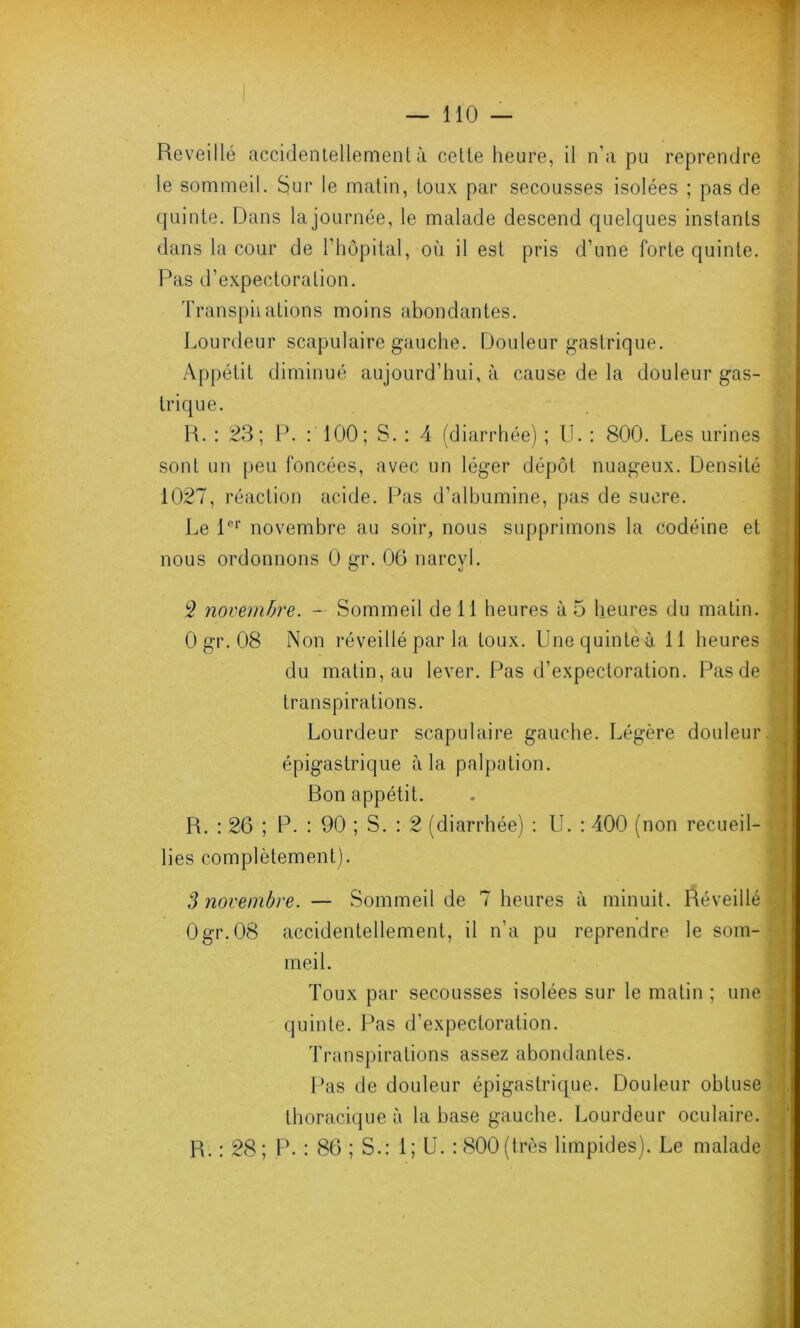 Reveillé accidentellement à cette heure, il n’a pu reprendre le sommeil. Sur le matin, toux par secousses isolées ; pas de quinte. Dans la journée, le malade descend quelques instants dans la cour de l’hôpital, où il est pris d’une forte quinte. Pas d’expectoration. Transpii ations moins abondantes. Lourdeur scapulaire gauche. Douleur gastrique. Appétit diminué aujourd’hui, à cause de la douleur gas- trique. R. : 23; P. : 100; S. : 4 (diarrhée) ; U. : 800. Les urines sont un peu foncées, avec un léger dépôt nuageux. Densité 1027, réaction acide. Pas d’albumine, pas de sucre. Le l°r novembre au soir, nous supprimons la codéine et nous ordonnons 0 gr. 06 narcyl. 2 novembre. - Sommeil de 11 heures à 5 heures du matin. 0 gr. 08 Non réveillé par la toux. Unequintéà 11 heures du matin, au lever. Pas d’expectoration. Pas de transpirations. Lourdeur scapulaire gauche. Légère douleur épigastrique à la palpation. Ron appétit. R. : 26 ; P. : 90 ; S. : 2 (diarrhée) : U. : 400 (non recueil- lies complètement). S novembre. — Sommeil de 7 heures à minuit. Réveillé 0gr.08 accidentellement, il n’a pu reprendre le som- meil. Toux par secousses isolées sur le matin ; une quinte. Pas d’expectoration. Transpirations assez abondantes. Pas de douleur épigastrique. Douleur obtuse thoracique à la base gauche. Lourdeur oculaire. R. : 28; P. : 86 ; S.: 1; U. : 800(très limpides). Le malade