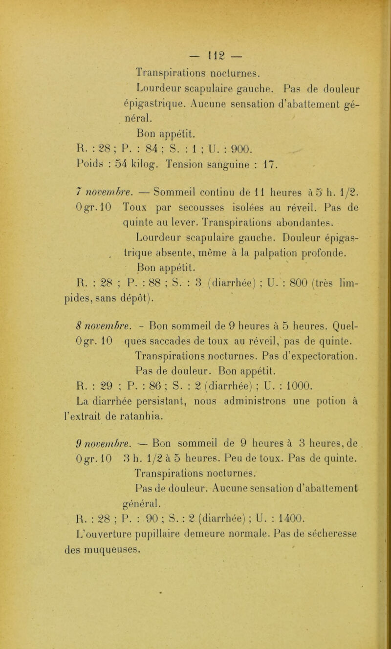 Transpirations nocturnes. Lourdeur scapulaire gauche. Pas de douleur épigastrique. Aucune sensation d’abattement gé- néral. Bon appétit. B. : 28 ; P. : 84 ; S. : 1 ; U. : 900. Poids : 54 kilog. Tension sanguine : 17. 7 novembre. — Sommeil continu de 11 heures à5 h. 1/2. Ogr.lO Toux par secousses isolées au réveil. Pas de quinte au lever. Transpirations abondantes. Lourdeur scapulaire gauche. Douleur épigas- trique absente, même à la palpation profonde. Bon appétit. B. : 28 ; P. : 88 ; S. : 3 (diarrhée) ; U. : 800 (très lim- pides, sans dépôt). S novembre. - Bon sommeil de 9 heures à 5 heures. Quel- Ogr. 10 ques saccades de toux au réveil, pas de quinte. Transpirations nocturnes. Pas d’expectoration. Pas de douleur. Bon appétit. B. : 29 ; P. : 86 ; S. : 2 (diarrhée) ; U. : 1000. La diarrhée persistant, nous administrons une potion à l’extrait de ratanhia. 9 novembre. — Bon sommeil de 9 heures à 3 heures, de Ogr. 10 3 h. 1/2 à 5 heures. Peu de toux. Pas de quinte. Transpirations nocturnes. Pas de douleur. Aucune sensation d’abattement général. B. : 28 ; P. : 90 ; S. : 2 (diarrhée) ; U. : 1400. L’ouverture pupillaire demeure normale. Pas de sécheresse des muqueuses.