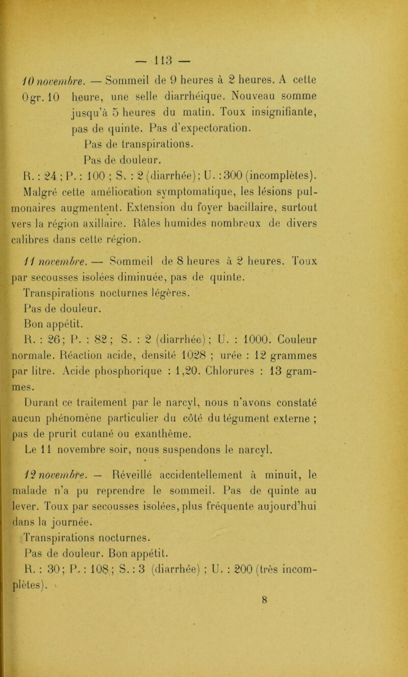 10 novembre. — Sommeil de 9 heures à 2 heures. A celle Ogr. 10 heure, une selle diarrhéique. Nouveau somme jusqu’à 5 heures du matin. Toux insignifiante, pas de quinte. Pas d’expectoration. Pas de transpirations. Pas de douleur. R. : 24 ; P. : 100 ; S. : 2 (diarrhée); U. :300 (incomplètes). Malgré cette amélioration symptomatique, les lésions pul- monaires augmentent. Extension du foyer bacillaire, surtout vers la région axillaire. Râles humides nombreux de divers calibres dans cette région. 11 novembre. — Sommeil de S heures à 2 heures. Toux par secousses isolées diminuée, pas de quinte. Transpirations nocturnes légères. Pas de douleur. Bon appétit. R. : 26; P. : 82 ; S. : 2 (diarrhée); U. : 1000. Couleur normale. Réaclion acide, densité 1028 ; urée : 12 grammes par litre. Acide phosphorique : 1,20. Chlorures : 13 gram- mes. Durant ce traitement par le narcvl, nous n’avons constaté aucun phénomène particulier du côté du tégument externe ; pas de prurit cutané ou exanthème. Le 11 novembre soir, nous suspendons le narcyl. 12 novembre. — Réveillé accidentellement à minuit, le malade n’a pu reprendre le sommeil. Pas de quinte au lever. Toux par secousses isolées, plus fréquente aujourd’hui dans la journée. Transpi rations noct u rn es. Pas de douleur. Bon appétit. R. : 30; P. : 108 ; S. : 3 (diarrhée) ; U. : 200 (très incom- plètes). ' B