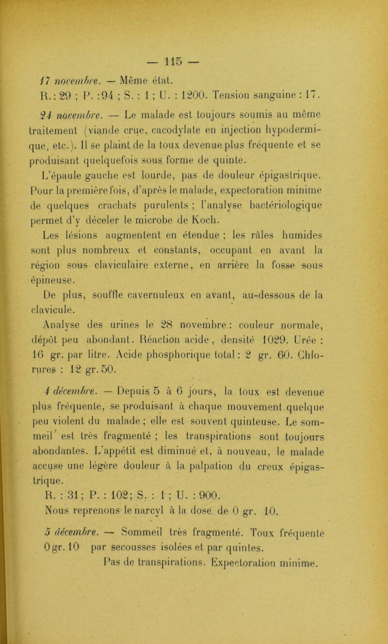 17 novembre. — Même état. R.: 29 ; P. :94 ; S. : 1 ; U. : 1200. Tension sanguine : 17. $4 novembre. — Le malade est toujours soumis au même i traitement (viande crue, cacodylate en injection hypodermi- que, etc.). Il se plaint de la toux, devenue plus fréquente et se produisant quelquefois sous forme de quinte. L’épaule gauche est lourde, pas de douleur épigastrique. Pour la première fois, d’après le malade, expectoration minime de quelques crachats purulents ; l’analyse bactériologique permet d’y déceler le microbe de Koch. Les lésions augmentent en étendue ; les râles humides sont plus nombreux et constants, occupant en avant la région sous claviculaire externe, en arrière la fosse sous épineuse. De plus, souffle cavernuleux en avant, au-dessous de la clavicule. Analyse des urines le 28 novembre : couleur normale, dépôt peu abondant. Réaction acide, densité 1029. Urée : 16 gr. par litre. Acide phosphorique total : 2 gr. 60. Chlo- rures : 12 gr. 50. 4 décembre. — Depuis 5 à 6 jours, la toux est devenue plus fréquente, se produisant à chaque mouvement quelque peu violent du malade ; elle est souvent quinteuse. Le som- meil est très fragmenté ; les transpirations sont toujours abondantes. L'appétit est diminué et, à nouveau, le malade accuse une légère douleur à la palpation du creux épigas- trique. R. : 31; P. : 102; S. : 1 ; U. : 900. Nous reprenons le narcyl à la dose de 0 gr. 10. .5 décembre. — Sommeil très fragmenté. Toux fréquente Ogr. 10 par secousses isolées et par quintes. Pas de transpirations. Expectoration minime.