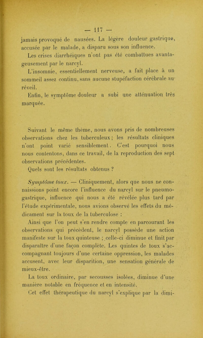 jamais provoqué de nausées. La légère douleur gastrique* accusée par le malade, a disparu sous son influence. Les crises diarrhéiques n’ont pas été combattues avanta- geusement par le narcyl. L’insomnie, essentiellement nerveuse, a fait place à un sommeil assez continu, sans aucune stupéfaction cérébrale au réveil. Enfin, le symptôme douleur a subi une atténuation très marquée. Suivant le même thème, nous avons pris de nombreuses observations chez les tuberculeux; les résultats cliniques n'ont point varié sensiblement. C’est pourquoi nous nous contentons, dans ce travail, de la reproduction des sept observations précédentes. Quels sont les résultats obtenus ? Symptôme toux. — Cliniquement, alors que nous ne con- naissions point encore l’influence du narcyl sur le pneumo- gastrique, influence qui nous a été révélée plus tard par l'étude expérimentale, nous avions observé les effets du mé- dicament sur la toux de la tuberculose : Ainsi que l’on peut s’en rendre compte en parcourant les observations qui précèdent, le narcyl possède une action manifeste sur la toux quinteuse ; celle-ci diminue et finit par disparaître d’une façon complète. Les quintes de toux s’ac- compagnant toujours d’une certaine oppression, les malades accusent, avec leur disparition, une sensation générale de mieux-être. La toux ordinaire, par secousses isolées, diminue d’une manière notable en fréquence et en intensité. Cet effet thérapeutique du narcyl s'explique par la dimj-