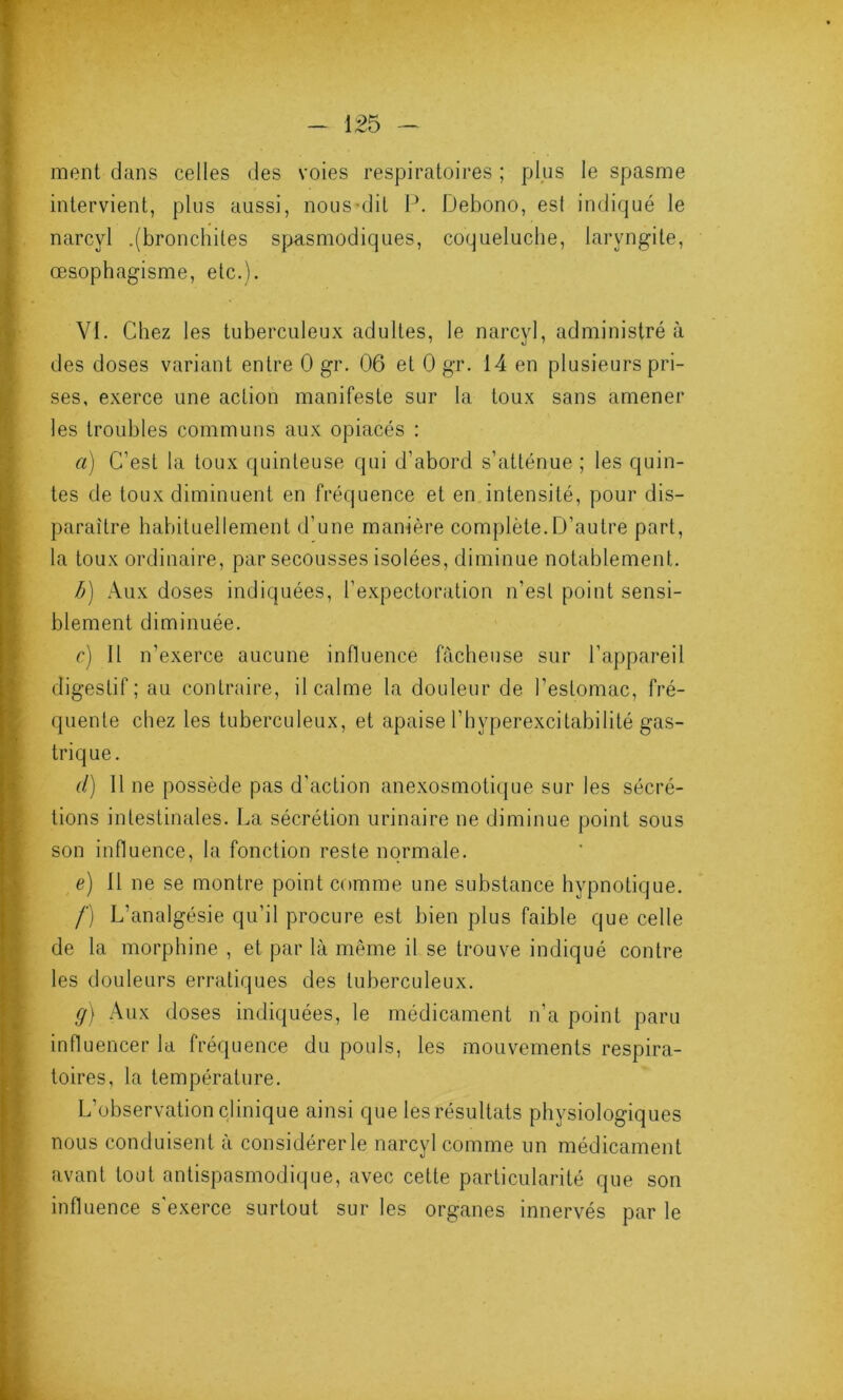 ment dans celles des voies respiratoires ; plus le spasme intervient, plus aussi, nous-dit P. Debono, est indiqué le narcyl .(bronchites spasmodiques, coqueluche, laryngite, œsophagisme, etc.). VI. Chez les tuberculeux adultes, le narcyl, administré à des doses variant entre 0 gr. 06 et 0 gr. 14 en plusieurs pri- ses, exerce une action manifeste sur la toux sans amener les troubles communs aux opiacés : a) C’est la toux quinteuse qui d’abord s’atténue ; les quin- tes de toux diminuent en fréquence et en intensité, pour dis- paraître habituellement d’une manière complète.D’autre part, la toux ordinaire, par secousses isolées, diminue notablement. b) Aux doses indiquées, l’expectoration n’est point sensi- blement diminuée. c) Il n’exerce aucune influence fâcheuse sur l’appareil digestif; au contraire, il calme la douleur de l’estomac, fré- quente chez les tuberculeux, et apaise 1 ’ h y perexci tabi I i té gas- trique. d) Il ne possède pas d’action anexosmotique sur les sécré- tions intestinales. La sécrétion urinaire ne diminue point sous son influence, la fonction reste normale. e) Il ne se montre point comme une substance hypnotique. /') L’analgésie qu’il procure est bien plus faible que celle de la morphine , et par là même il se trouve indiqué contre les douleurs erratiques des tuberculeux. g) Aux doses indiquées, le médicament n’a point paru influencer la fréquence du pouls, les mouvements respira- toires, la température. L’observation clinique ainsi que les résultats physiologiques nous conduisent à considérer le narcyl comme un médicament avant tout antispasmodique, avec cette particularité que son influence s’exerce surtout sur les organes innervés par le