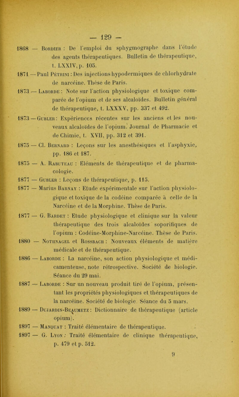 1868 — Bordier : De l'emploi du sphygmographe dans l’élude des agents thérapeutiques. Bulletin de thérapeutique, t. LXXIV, p. 105. 1871 —Paul Pétrini : Des injections hypodermiques de chlorhydrate de narcéine. Thèse de Paris. 1873 — Laborde : Note sur l'action physiologique et toxique com- parée de l'opium et de ses alcaloïdes. Bulletin général de thérapeutique, t. LXXXV, pp. 337 et 492. 1873 — Gubler: Expériences récentes sur les anciens elles nou- veaux alcaloïdes de l’opium. Journal de Pharmacie et de Chimie, t. XVII, pp. 312 et 391. 1875 — Cl. Bernard : Leçons sur les anesthésiques et l'asphyxie, pp. 186 et 187. 1875 — A. Rabuteau : Eléments de thérapeutique et de pharma- cologie. 1877 — Gubler : Leçons de thérapeutique, p. 115. 1877 — Marins Barnay : Elude expérimentale sur l’action physiolo- gique et toxique de la codéine comparée à celle de la Narcéine et de la Morphine. Thèse de Paris. 1877 — G. Bardet : Etude physiologique et clinique sur la valeur thérapeutique des trois alcaloïdes soporifiques de l’opium : Codéine-Morpliine-Narcéine. Thèse de Paris. 1880 — Notiinagel et Rossbacii : Nouveaux éléments de matière médicale et de thérapeutique. 1886 — Laborde : La narcéine, son action physiologique et médi- camenteuse, note rétrospective. Société de biologie. Séance du 29 mai. 1887 — Laborde : Sur un nouveau produit tiré de l’opium, présen- tant les propriétés physiologiques et thérapeutiques de la narcéine. Société de biologie. Séance du 5 mars. 1889 — Dujardin-Beaumetz : Dictionnaire de thérapeutique (article opium). 1897 — Manquât : Traité élémentaire de thérapeutique. 1897 — G. Lyon ; Traité élémentaire de clinique thérapeutique, p. 479 et p. 512. 9