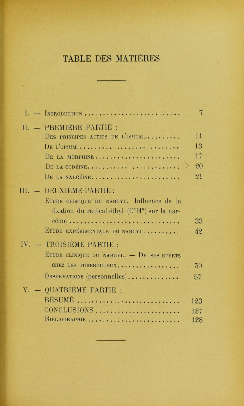 TABLE DES MATIÈRES I. — Introduction 7 II. — PREMIÈRE PARTIE : Des principes actifs de l’opium Il De l’opium 13 De la morphine 17 De la codéine x 20 De la narcéine 21 III. — DEUXIÈME PARTIE: Etude chimique du narcyl. Influence de la fixation du radical éthyl (CMP) sur la nar- céine 33 Etude expérimentale du narcyl 42 IV. — TROISIÈME PARTIE : Etude clinique du narcyl. — De ses effets chez les tuberculeux 50 Observations (personnelles) 57 V. - QUATRIÈME PARTIE : RÉSUMÉ 123 CONCLUSIONS 127 Bibliographie 128